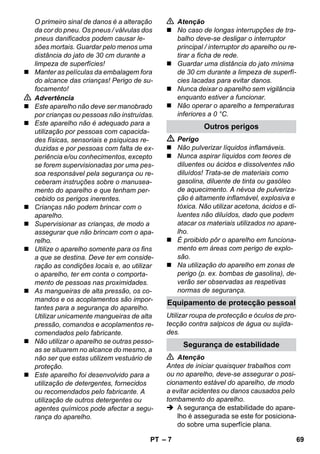 Equipamento de protecção pessoal 
– 7 
O primeiro sinal de danos é a alteração 
da cor do pneu. Os pneus / válvulas dos 
pneus danificados podem causar le-sões 
mortais. Guardar pelo menos uma 
distância do jato de 30 cm durante a 
limpeza de superfícies! 
 Manter as películas da embalagem fora 
do alcance das crianças! Perigo de su-focamento! 
 Advertência 
 Este aparelho não deve ser manobrado 
por crianças ou pessoas não instruídas. 
 Este aparelho não é adequado para a 
utilização por pessoas com capacida-des 
físicas, sensoriais e psíquicas re-duzidas 
e por pessoas com falta de ex-periência 
e/ou conhecimentos, excepto 
se forem supervisionadas por uma pes-soa 
responsável pela segurança ou re-ceberam 
instruções sobre o manusea-mento 
do aparelho e que tenham per-cebido 
os perigos inerentes. 
 Crianças não podem brincar com o 
aparelho. 
 Supervisionar as crianças, de modo a 
assegurar que não brincam com o apa-relho. 
 Utilize o aparelho somente para os fins 
a que se destina. Deve ter em conside-ração 
as condições locais e, ao utilizar 
o aparelho, ter em conta o comporta-mento 
de pessoas nas proximidades. 
 As mangueiras de alta pressão, os co-mandos 
e os acoplamentos são impor-tantes 
para a segurança do aparelho. 
Utilizar unicamente mangueiras de alta 
pressão, comandos e acoplamentos re-comendados 
pelo fabricante. 
 Não utilizar o aparelho se outras pesso-as 
se situarem no alcance do mesmo, a 
não ser que estas utilizem vestuário de 
proteção. 
 Este aparelho foi desenvolvido para a 
utilização de detergentes, fornecidos 
ou recomendados pelo fabricante. A 
utilização de outros detergentes ou 
agentes químicos pode afectar a segu-rança 
do aparelho. 
 Atenção 
 No caso de longas interrupções de tra-balho 
deve-se desligar o interruptor 
principal / interruptor do aparelho ou re-tirar 
a ficha de rede. 
 Guardar uma distância do jato mínima 
de 30 cm durante a limpeza de superfí-cies 
lacadas para evitar danos. 
 Nunca deixar o aparelho sem vigilância 
enquanto estiver a funcionar. 
 Não operar o aparelho a temperaturas 
inferiores a 0 °C. 
Outros perigos 
 Perigo 
 Não pulverizar líquidos inflamáveis. 
 Nunca aspirar líquidos com teores de 
diluentes ou ácidos e dissolventes não 
diluídos! Trata-se de materiais como 
gasolina, diluente de tinta ou gasóleo 
de aquecimento. A névoa de pulveriza-ção 
é altamente inflamável, explosiva e 
tóxica. Não utilizar acetona, ácidos e di-luentes 
não diluídos, dado que podem 
atacar os materiais utilizados no apare-lho. 
 É proibido pôr o aparelho em funciona-mento 
em áreas com perigo de explo-são. 
 Na utilização do aparelho em zonas de 
perigo (p. ex. bombas de gasolina), de-verão 
ser observadas as respetivas 
normas de segurança. 
Utilizar roupa de protecção e óculos de pro-tecção 
contra salpicos de água ou sujida-des. 
Segurança de estabilidade 
 Atenção 
Antes de iniciar quaisquer trabalhos com 
ou no aparelho, deve-se assegurar o posi-cionamento 
estável do aparelho, de modo 
a evitar acidentes ou danos causados pelo 
tombamento do aparelho. 
 A segurança de estabilidade do apare-lho 
é assegurada se este for posiciona-do 
sobre uma superfície plana. 
PT 69 
 