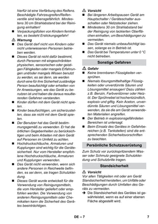 – 7 
hierfür ist eine Verfärbung des Reifens. 
Beschädigte Fahrzeugreifen/Reifen-ventile 
sind lebensgefährlich. Mindes-tens 
30 cm Strahlabstand bei der Reini-gung 
einhalten! 
 Verpackungsfolien von Kindern fernhal-ten, 
es besteht Erstickungsgefahr! 
 Warnung 
 Das Gerät darf nicht von Kindern oder 
nicht unterwiesenen Personen betrie-ben 
werden. 
 Dieses Gerät ist nicht dafür bestimmt, 
durch Personen mit eingeschränkten 
physischen, sensorischen oder geisti-gen 
Fähigkeiten oder mangels Erfahrun-gen 
und/oder mangels Wissen benutzt 
zu werden, es sei denn, sie werden 
durch eine für ihre Sicherheit zuständige 
Person beaufsichtigt oder erhielten von 
ihr Anweisungen, wie das Gerät zu be-nutzen 
ist und haben die daraus resultie-renden 
Gefahren verstanden. 
 Kinder dürfen mit dem Gerät nicht spie-len. 
 Kinder beaufsichtigen, um sicherzustel-len, 
dass sie nicht mit dem Gerät spie-len. 
 Der Benutzer hat das Gerät bestim-mungsgemäß 
zu verwenden. Er hat die 
örtlichen Gegebenheiten zu berücksich-tigen 
und beim Arbeiten mit dem Gerät 
auf Personen im Umfeld zu achten. 
 Hochdruckschläuche, Armaturen und 
Kupplungen sind wichtig für die Geräte-sicherheit. 
Nur vom Hersteller empfoh-lene 
Hochdruckschläuche, Armaturen 
und Kupplungen verwenden. 
 Das Gerät nicht verwenden, wenn sich 
andere Personen in Reichweite befin-den, 
es sei denn, sie tragen Schutzklei-dung. 
 Dieses Gerät wurde entwickelt für die 
Verwendung von Reinigungsmitteln, 
die vom Hersteller geliefert oder emp-fohlen 
werden. Die Verwendung von 
anderen Reinigungsmitteln oder Che-mikalien 
kann die Sicherheit des Gerä-tes 
beeinträchtigen. 
 Vorsicht 
 Bei längeren Arbeitspausen Gerät am 
Hauptschalter / Geräteschalter aus-schalten 
oder Netzstecker ziehen. 
 Mindestens 30 cm Strahlabstand bei 
der Reinigung von lackierten Oberflä-chen 
einhalten, um Beschädigungen zu 
vermeiden. 
 Das Gerät niemals unbeaufsichtigt las-sen, 
solange es in Betrieb ist. 
 Das Gerät bei Temperaturen unter 0 °C 
nicht betreiben. 
Sonstige Gefahren 
 Gefahr 
 Keine brennbaren Flüssigkeiten ver-sprühen. 
 Niemals lösungsmittelhaltige Flüssig-keiten 
oder unverdünnte Säuren und 
Lösungsmittel ansaugen! Dazu zählen 
z.B. Benzin, Farbverdünner oder Heiz-öl. 
Der Sprühnebel ist hochentzündlich, 
explosiv und giftig. Kein Aceton, unver-dünnte 
Säuren und Lösungsmittel ver-wenden, 
da sie die am Gerät verwende-ten 
Materialien angreifen. 
 Der Betrieb in explosionsgefährdeten 
Bereichen ist untersagt. 
 Beim Einsatz des Gerätes in Gefahrbe-reichen 
(z.B. Tankstellen) sind die ent-sprechenden 
Sicherheitsvorschriften 
zu beachten. 
Persönliche Schutzausrüstung 
Zum Schutz vor zurückspritzendem Was-ser 
oder Schmutz geeignete Schutzklei-dung 
und Schutzbrille tragen. 
Standsicherheit 
 Vorsicht 
Vor allen Tätigkeiten mit oder am Gerät 
Standsicherheit herstellen, um Unfälle oder 
Beschädigungen durch Umfallen des Ge-räts 
zu vermeiden. 
 Die Standsicherheit des Gerätes ist ge-währleistet, 
wenn es auf einer ebenen 
Fläche abgestellt wird. 
DE 7 
 