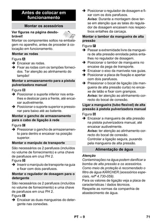 – 9 
Ver figuras na página desdo-brável! 
Montar os componentes soltos na embala-gem 
no aparelho, antes de proceder à co-locação 
em funcionamento. 
Figura 
 Encaixar as rodas. 
 Fixar as rodas com os tampões forneci-dos. 
Ter atenção ao alinhamento do 
tampão! 
Figura 
 Posicionar o suporte inferior nos enta-lhes 
e deslocar para a frente, até encai-xar 
audivelmente. 
 Posicionar o suporte superior e pressio-nar 
para baixo até ao batente. 
Figura 
 Pressionar o gancho de armazenamen-to 
para dentro e encaixar na posição 
superior. 
São necessários os 2 parafusos (incluídos 
no volume de fornecimento) e uma chave 
de parafusos em cruz PH 2. 
Figura 
 Inserir o manípulo de transporte na guia 
e fixar com dois parafusos. 
São necessários os 2 parafusos (incluídos 
no volume de fornecimento) e uma chave 
de parafusos em cruz PH 2. 
Figura 
 Encaixar as duas mangueiras do deter-gente 
nas conexões. 
 Posicionar o regulador de dosagem e fi-xar 
com os dois parafusos. 
Aviso: Durante a montagem deve ter-se 
em atenção que as talas do regula-dor 
de dosagem encaixem nos respec-tivos 
entalhes da carcaça. 
Figura 
 Passar a extremidade livre da manguei-ra 
de alta pressão enrolada pelos enta-lhes 
no regulador de dosagem. 
 Posicionar o tambor de mangueira no 
encaixe da pega de transporte. 
 Encaixar o eixo da manivela nas guias. 
 Posicionar a placa de fixação e apertar 
com dois parafusos. 
 Pressionar o bocal de ligação (da man-gueira 
de alta pressão curta) no encai-xe 
de latão e fixar com grampos. 
Aviso: ter atenção ao alinhamento cor-recto 
do bocal de conexão. 
Figura 
 Encaixar a mangueira de alta pressão 
na pistola pulverizadora manual, até 
encaixar audivelmente. 
Aviso: ter atenção ao alinhamento cor-recto 
do bocal de conexão. 
Controlar a ligação segura, puxando 
pela mangueira de alta pressão. 
Atenção 
Contaminações na água podem danificar a 
bomba de alta pressão e os acessórios. 
Como meio de proteção é recomendado o 
filtro de água KÄRCHER (acessórios espe-ciais, 
refª 4.730-059). 
Para os valores de ligação veja a placa de 
características / dados técnicos. 
Respeite as normas da companhia de 
abastecimento de água. 
Antes de colocar em 
funcionamento 
Montar os acessórios 
Montar as rodas 
Montar o armazenamento para a pistola 
pulverizadora manual 
Montar o gancho de armazenamento 
para o cabo de ligação à rede 
Montar o manípulo de transporte 
Montar o regulador de dosagem para o 
detergente 
Montar o tambor da mangueira de alta 
pressão 
Ligar a mangueira (tubo flexível) de alta 
pressão à pistola pulverizadora manual 
Alimentação de água 
PT 71 
 