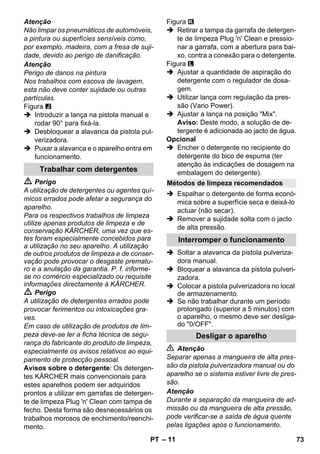 – 11 
Atenção 
Não limpar os pneumáticos de automóveis, 
a pintura ou superfícies sensíveis como, 
por exemplo, madeira, com a fresa de suji-dade, 
devido ao perigo de danificação. 
Atenção 
Perigo de danos na pintura 
Nos trabalhos com escova de lavagem, 
esta não deve conter sujidade ou outras 
partículas. 
Figura 
 Introduzir a lança na pistola manual e 
rodar 90° para fixá-la. 
 Desbloquear a alavanca da pistola pul-verizadora. 
 Puxar a alavanca e o aparelho entra em 
funcionamento. 
 Perigo 
A utilização de detergentes ou agentes quí-micos 
errados pode afetar a segurança do 
aparelho. 
Para os respectivos trabalhos de limpeza 
utilize apenas produtos de limpeza e de 
conservação KÄRCHER, uma vez que es-tes 
foram especialmente concebidos para 
a utilização no seu aparelho. A utilização 
de outros produtos de limpeza e de conser-vação 
pode provocar o desgaste prematu-ro 
e a anulação da garantia. P. f. informe-se 
no comércio especializado ou requisite 
informações directamente à KÄRCHER. 
 Perigo 
A utilização de detergentes errados pode 
provocar ferimentos ou intoxicações gra-ves. 
Em caso de utilização de produtos de lim-peza 
deve-se ler a ficha técnica de segu-rança 
do fabricante do produto de limpeza, 
especialmente os avisos relativos ao equi-pamento 
de protecção pessoal. 
Avisos sobre o detergente: Os detergen-tes 
KÄRCHER mais convencionais para 
estes aparelhos podem ser adquiridos 
prontos a utilizar em garrafas de detergen-te 
de limpeza Plug 'n' Clean com tampa de 
fecho. Desta forma são desnecessários os 
trabalhos morosos de enchimento/reenchi-mento. 
Figura 
 Retirar a tampa da garrafa de detergen-te 
de limpeza Plug 'n' Clean e pressio-nar 
a garrafa, com a abertura para bai-xo, 
contra a conexão para o detergente. 
Figura 
 Ajustar a quantidade de aspiração do 
detergente com o regulador de dosa-gem. 
 Utilizar lança com regulação da pres-são 
(Vario Power). 
 Ajustar a lança na posição Mix. 
Aviso: Deste modo, a solução de de-tergente 
é adicionada ao jacto de água. 
Opcional 
 Encher o detergente no recipiente do 
detergente do bico de espuma (ter 
atenção às indicações de dosagem na 
embalagem do detergente). 
 Espalhar o detergente de forma econó-mica 
sobre a superfície seca e deixá-lo 
actuar (não secar). 
 Remover a sujidade solta com o jacto 
de alta pressão. 
 Soltar a alavanca da pistola pulveriza-dora 
manual. 
 Bloquear a alavanca da pistola pulveri-zadora. 
 Colocar a pistola pulverizadora no local 
de armazenamento. 
 Se não trabalhar durante um período 
prolongado (superior a 5 minutos) com 
o aparelho, o mesmo deve ser desliga-do 
0/OFF. 
 Atenção 
Separar apenas a mangueira de alta pres-são 
da pistola pulverizadora manual ou do 
aparelho se o sistema estiver livre de pres-são. 
Atenção 
Durante a separação da mangueira de ad-missão 
ou da mangueira de alta pressão, 
pode verificar-se a saída de água quente 
pelas ligações após o funcionamento. 
Trabalhar com detergentes 
Métodos de limpeza recomendados 
Interromper o funcionamento 
Desligar o aparelho 
PT 73 
 