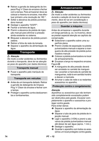 – 12 
 Retirar a garrafa de detergente de lim-peza 
Plug 'n' Clean do encaixe e fechar 
com a tampa. Para armazenar deve-se 
colocar a mesma no encaixe, mas efec-tuar 
primeiro uma revolução de 180 °. 
 Soltar a alavanca da pistola pulveriza-dora 
manual. 
 Desligar o aparelho 0/OFF. 
 Fechar a torneira de água. 
 Premir a alavanca da pistola de injec-ção 
manual para eliminar a pressão 
ainda existente no sistema. 
 Bloquear a alavanca da pistola pulveri-zadora. 
 Retirar a ficha de rede da tomada. 
 Separar o aparelho da alimentação da 
água. 
 Atenção 
De modo a evitar acidentes ou ferimentos 
durante o transporte, deve ter-se atenção 
ao peso do aparelho (ver dados técnicos). 
 Puxar o aparelho pelo manípulo de 
transporte. 
 Antes de um transporte deitado: Retirar 
a garrafa de detergente de limpeza 
Plug 'n' Clean do encaixe e fechar com 
a tampa. 
 Proteger o aparelho contra deslizamen-tos 
e tombamentos. 
 Atenção 
De modo a evitar acidentes ou ferimentos 
durante a seleção do local de armazena-mento, 
deve ter-se em consideração o 
peso do aparelho (ver dados técnicos). 
Antes de armazenar o aparelho durante 
um longo período (p. ex. no Inverno), deve-se 
prestar especial atenção ao capítulo da 
conservação. 
 Estacionar o aparelho sobre uma su-perfície 
plana. 
 Premir o botão de separação na pistola 
pulverizadora manual e separar a man-gueira 
de alta pressão da pistola pulve-rizadora 
manual. 
 Colocar a pistola pulverizadora no local 
de armazenamento. 
 Encaixar a lança no respectivo encaixe. 
Figura 
 A mangueira de alta pressão deverá 
ser enrolada no carretel de manguei-ras: 
Levantar a manivela do carretel de 
mangueiras, rodá-lo em sentido horário 
e descer a manivela. 
 Arrumar o cabo de rede e os restantes 
acessórios no aparelho. 
Atenção 
Aparelhos ou acessórios que não tenham 
sido completamente esvaziados podem 
ser destruídos pela geada. Esvaziar com-pletamente 
o aparelho e acessórios e pro-teger 
contra geada. 
Para evitar danos: 
 Separar o aparelho da alimentação da 
água. 
 Separar o tubo de jacto da pistola de in-jecção 
manual. 
 Ligar o aparelho (1/ON) e premir a ala-vanca 
da pistola pulverizadora manual 
até deixar de sair água (aprox. 1 min.). 
 Desligar o aparelho. 
 Guardar o aparelho com todos os aces-sórios 
um local protegido contra geada. 
Transporte 
Transporte manual 
Transporte em veículos 
Armazenamento 
Guardar a máquina 
Protecção contra o congelamento 
74 PT 
 