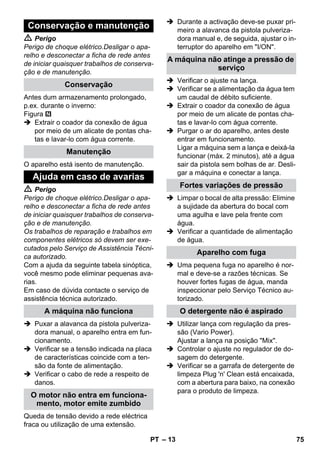 – 13 
 Perigo 
Perigo de choque elétrico.Desligar o apa-relho 
e desconectar a ficha de rede antes 
de iniciar quaisquer trabalhos de conserva-ção 
e de manutenção. 
Antes dum armazenamento prolongado, 
p.ex. durante o inverno: 
Figura 
 Extrair o coador da conexão de água 
por meio de um alicate de pontas cha-tas 
e lavar-lo com água corrente. 
O aparelho está isento de manutenção. 
 Perigo 
Perigo de choque elétrico.Desligar o apa-relho 
e desconectar a ficha de rede antes 
de iniciar quaisquer trabalhos de conserva-ção 
e de manutenção. 
Os trabalhos de reparação e trabalhos em 
componentes elétricos só devem ser exe-cutados 
pelo Serviço de Assistência Técni-ca 
autorizado. 
Com a ajuda da seguinte tabela sinóptica, 
você mesmo pode eliminar pequenas ava-rias. 
Em caso de dúvida contacte o serviço de 
assistência técnica autorizado. 
 Puxar a alavanca da pistola pulveriza-dora 
manual, o aparelho entra em fun-cionamento. 
 Verificar se a tensão indicada na placa 
de características coincide com a ten-são 
da fonte de alimentação. 
 Verificar o cabo de rede a respeito de 
danos. 
Queda de tensão devido a rede eléctrica 
fraca ou utilização de uma extensão. 
 Durante a activação deve-se puxar pri-meiro 
a alavanca da pistola pulveriza-dora 
manual e, de seguida, ajustar o in-terruptor 
do aparelho em I/ON. 
 Verificar o ajuste na lança. 
 Verificar se a alimentação da água tem 
um caudal de débito suficiente. 
 Extrair o coador da conexão de água 
por meio de um alicate de pontas cha-tas 
e lavar-lo com água corrente. 
 Purgar o ar do aparelho, antes deste 
entrar em funcionamento. 
Ligar a máquina sem a lança e deixá-la 
funcionar (máx. 2 minutos), até a água 
sair da pistola sem bolhas de ar. Desli-gar 
a máquina e conectar a lança. 
 Limpar o bocal de alta pressão: Elimine 
a sujidade da abertura do bocal com 
uma agulha e lave pela frente com 
água. 
 Verificar a quantidade de alimentação 
de água. 
 Uma pequena fuga no aparelho é nor-mal 
e deve-se a razões técnicas. Se 
houver fortes fugas de água, manda 
inspeccionar pelo Serviço Técnico au-torizado. 
 Utilizar lança com regulação da pres-são 
(Vario Power). 
Ajustar a lança na posição Mix. 
 Controlar o ajuste no regulador de do-sagem 
do detergente. 
 Verificar se a garrafa de detergente de 
limpeza Plug 'n' Clean está encaixada, 
com a abertura para baixo, na conexão 
para o produto de limpeza. 
Conservação e manutenção 
Conservação 
Manutenção 
Ajuda em caso de avarias 
A máquina não funciona 
O motor não entra em funciona-mento, 
motor emite zumbido 
A máquina não atinge a pressão de 
serviço 
Fortes variações de pressão 
Aparelho com fuga 
O detergente não é aspirado 
PT 75 
 