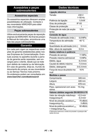 – 14 
Acessórios e peças 
sobressalentes 
Acessórios especiais 
Os acessórios especiais oferecem amplas 
possibilidades de utilização. Contacte o 
seu revendedor KÄRCHER para obter 
mais informações. 
Peças sobressalentes 
Utilize exclusivamente peças de reposição 
originais da KÄRCHER. No final do presen-te 
Manual de instruções, encontra-se uma 
lista das peças sobressalentes. 
Garantia 
Em cada país vigem as respectivas condi-ções 
de garantia estabelecidas pelas nos-sas 
Empresas de Comercialização. Even-tuais 
avarias no aparelho durante o perío-do 
de garantia serão reparadas, sem en-cargos 
para o cliente, desde que se trate 
dum defeito de material ou de fabricação. 
Em caso de garantia, dirija-se, munido do 
documento de compra, ao seu revendedor 
ou ao Serviço Técnico mais próximo. 
Os endereços podem ser consultados em: 
www.kaercher.com/dealersearch 
Dados técnicos 
Ligação eléctrica 
Tensão 230 
1~50 
V 
Hz 
Potência da ligação 1,8 kW 
Grau de protecção IP X5 
Classe de protecção I 
Protecção de rede (de acção 
10 A 
lenta) 
Conexão de água 
Pressão de admissão (máx.) 0,8 MPa 
Temperatura de admissão 
40 °C 
(máx.) 
Quantidade de admissão (mín.) 9 l/mín 
Máx. altura de aspiração 0,5 m 
Dados relativos à potência 
Pressão de serviço 11 MPa 
Pressão máxima admissível 13 MPa 
Débito, água 6,3 l/mín 
Caudal de débito máximo 7,0 l/mín 
Débito, detergente 0-0,3 l/mín 
Força de recuo da pistola ma-nual 
16 N 
Medidas e pesos 
Comprimento 349 mm 
Largura 426 mm 
Altura 878 mm 
Peso, operacional com aces-sórios 
15,3 kg 
Valores obtidos segundo EN 60335-2-79 
Valor de vibração mão/braço 
2,5 
Insegurança K 
0,3 
m/s2 
m/s2 
Nível de pressão acústica LpA 
Insegurança KpA 
75 
3 
dB(A) 
dB(A) 
Nível de potência acústica LWA 
+ Insegurança KWA 
92 dB(A) 
O fabricante reserva-se o direito de proceder a quaisquer alte-rações 
técnicas. 
76 PT 
 