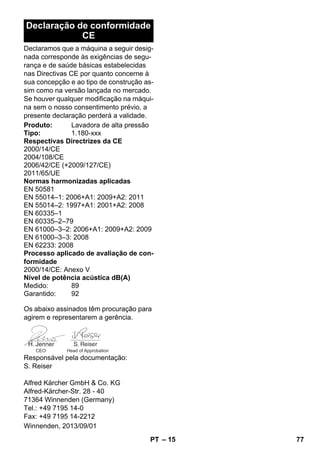 – 15 
Declaração de conformidade 
CE 
Declaramos que a máquina a seguir desig-nada 
corresponde às exigências de segu-rança 
e de saúde básicas estabelecidas 
nas Directivas CE por quanto concerne à 
sua concepção e ao tipo de construção as-sim 
como na versão lançada no mercado. 
Se houver qualquer modificação na máqui-na 
sem o nosso consentimento prévio, a 
presente declaração perderá a validade. 
Produto: Lavadora de alta pressão 
Tipo: 1.180-xxx 
Respectivas Directrizes da CE 
2000/14/CE 
2004/108/CE 
2006/42/CE (+2009/127/CE) 
2011/65/UE 
Normas harmonizadas aplicadas 
EN 50581 
EN 55014–1: 2006+A1: 2009+A2: 2011 
EN 55014–2: 1997+A1: 2001+A2: 2008 
EN 60335–1 
EN 60335–2–79 
EN 61000–3–2: 2006+A1: 2009+A2: 2009 
EN 61000–3–3: 2008 
EN 62233: 2008 
Processo aplicado de avaliação de con-formidade 
2000/14/CE: Anexo V 
Nível de potência acústica dB(A) 
Medido: 89 
Garantido: 92 
Os abaixo assinados têm procuração para 
agirem e representarem a gerência. 
CEO Head of Approbation 
Responsável pela documentação: 
S. Reiser 
Alfred Kärcher GmbH  Co. KG 
Alfred-Kärcher-Str. 28 - 40 
71364 Winnenden (Germany) 
Tel.: +49 7195 14-0 
Fax: +49 7195 14-2212 
Winnenden, 2013/09/01 
PT 77 
 
