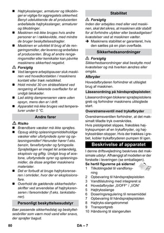 – 7 
 Højtryksslanger, armaturer og tilkoblin-ger 
er vigtige for aggregatets sikkerhed. 
Benyt udelukkende de af producenten 
anbefalede højtryksslanger, armaturer 
og tilkoblinger. 
 Maskinen må ikke bruges hvis andre 
personer er i rækkevidde, med mindre 
de bruger beskyttelsesdragter. 
 Maskinen er udviklet til brug af de ren-gøringsmidler, 
der leveres og anbefales 
af producenten. Brug af andre rengø-ringsmidler 
eller kemikalier kan påvirke 
maskinens sikkerhed negativt. 
 Forsigtig 
 Ved længere arbejdspauser sluk maski-nen 
ved hovedkontakten / maskinens 
kontakt eller træk netstikket. 
 Hold mindst 30 cm stråleafstand ved 
rengøring af lakerede overflader for at 
undgå lakskader. 
 Lad aldrig damprenseren være uden 
opsyn, mens den er i drift. 
 Apparatet må ikke bruges ved tempera-turer 
under 0 °C. 
 Risiko 
 Brændbare væsker må ikke sprøjtes. 
 Opsug aldrig opløsningsmiddelholdige 
væsker eller ufortyndede syrer og op-løsningsmidler! 
Herunder hører f.eks. 
benzin, farvefortynder og fyringsolie. 
Sprøjtetågen er meget let antændelig, 
eksplosiv og giftig. Undgå brug af ace-tone, 
ufortyndede syrer og opløsnings-midler, 
da disse angriber maskinens 
materialer. 
 Det er forbudt at bruge højtryksrense-ren 
i områder, hvor der er eksplosions-fare. 
 Overhold de gældende sikkerhedsfor-skrifter 
ved anvendelse af højtryksren-seren 
i fareområder (f.eks. tankstatio-ner). 
Bær passende sikkerhedstøj og beskyttel-sesbriller 
som værn mod vand eller snavs, 
der sprøjter bagud. 
 Forsigtig 
Inden der arbejdes med eller ved maski-nen, 
skal det sikres, at maskinen står stabilt 
for at forhindre ulykker eller beskadigelser/ 
kvæstelser ved at maskinen vælter. 
 Maskinens stabilitet er garanteret, hvis 
den sættes på en plan overflade. 
 Forsigtig 
Sikkerhedsanordninger skal beskytte mod 
kvæstelser og må hverken ændres eller 
omgås. 
Hovedafbryderen forhindrer et utilsigtet 
brug af maskinen. 
Låseanordningen blokerer sprøjtepistolens 
greb og forhindrer maskinens utilsigtede 
start. 
Overstrømsventilen forhindrer, at det mak-simalt 
tilladte tryk overskrides. 
Hvis pistolgrebet slippes, frakobles høj-trykspumpen 
af en trykafbryder, og høj-tryksstrålen 
stopper. Hvis der trækkes i gre-bet, 
kobler trykafbryderen pumpen til igen. 
I denne driftsvejledning beskrives det mak-simale 
udstyr. Afhængigt af modellen er der 
forskelle i leveringen (se emballagen). 
Se hertil figurerne på siderne! 
1 Tilkoblingsdel til vandforsy-ning 
2 Opbevaring til håndsprøjtepistolen 
3 Vandtilslutning med integreret si 
4 Hovedafbryder „0/OFF“ / „I/ON“ 
5 Højtryksslange 
6 Doseringsregulering til rensemiddel 
7 Opbevaring til håndsprøjtepistolen 
8 Højtryks-slangetrommel 
9 Transportgreb 
10 Håndsving til slangerullen 
Andre farer 
Personligt beskyttelsesudstyr 
Stabilitet 
Sikkerhedsanordninger 
Afbryder 
Låseanordning på håndsprøjtepistolen 
Overstrømsventil med trykafbryder 
Beskrivelse af apparatet 
80 DA 
 