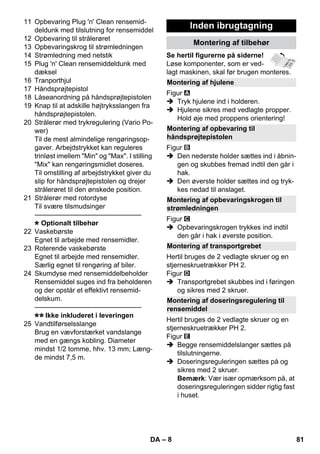 Montering af hjulene 
Montering af opbevaring til 
håndsprøjtepistolen 
Montering af opbevaringskrogen til 
strømledningen 
Montering af transportgrebet 
Montering af doseringsregulering til 
rensemiddel 
– 8 
11 Opbevaring Plug 'n' Clean rensemid-deldunk 
med tilslutning for rensemiddel 
12 Opbevaring til strålerøret 
13 Opbevaringskrog til strømledningen 
14 Strømledning med netstik 
15 Plug 'n' Clean rensemiddeldunk med 
dæksel 
16 Tranporthjul 
17 Håndsprøjtepistol 
18 Låseanordning på håndsprøjtepistolen 
19 Knap til at adskille højtryksslangen fra 
håndsprøjtepistolen. 
20 Strålerør med trykregulering (Vario Po-wer) 
Til de mest almindelige rengøringsop-gaver. 
Arbejdstrykket kan reguleres 
trinløst imellem Min og Max. I stilling 
Mix kan rengøringsmidlet doseres. 
Til omstilling af arbejdstrykket giver du 
slip for håndsprøjtepistolen og drejer 
strålerøret til den ønskede position. 
21 Strålerør med rotordyse 
Til svære tilsmudsinger 
———————————————– 
Optionalt tilbehør 
22 Vaskebørste 
Egnet til arbejde med rensemidler. 
23 Roterende vaskebørste 
Egnet til arbejde med rensemidler. 
Særlig egnet til rengøring af biler. 
24 Skumdyse med rensemiddelbeholder 
Rensemiddel suges ind fra beholderen 
og der opstår et effektivt rensemid-delskum. 
———————————————– 
Ikke inkluderet i leveringen 
25 Vandtilførselsslange 
Brug en vævforstærket vandslange 
med en gængs kobling. Diameter 
mindst 1/2 tomme, hhv. 13 mm; Læng-de 
mindst 7,5 m. 
Inden ibrugtagning 
Montering af tilbehør 
Se hertil figurerne på siderne! 
Løse komponenter, som er ved-lagt 
maskinen, skal før brugen monteres. 
Figur 
 Tryk hjulene ind i holderen. 
 Hjulene sikres med vedlagte propper. 
Hold øje med proppens orientering! 
Figur 
 Den nederste holder sættes ind i åbnin-gen 
og skubbes fremad indtil den går i 
hak. 
 Den øverste holder sættes ind og tryk-kes 
nedad til anslaget. 
Figur 
 Opbevaringskrogen trykkes ind indtil 
den går i hak i øverste position. 
Hertil bruges de 2 vedlagte skruer og en 
stjerneskruetrækker PH 2. 
Figur 
 Transportgrebet skubbes ind i føringen 
og sikres med 2 skruer. 
Hertil bruges de 2 vedlagte skruer og en 
stjerneskruetrækker PH 2. 
Figur 
 Begge rensemiddelslanger sættes på 
tilslutningerne. 
 Doseringsreguleringen sættes på og 
sikres med 2 skruer. 
Bemærk: Vær især opmærksom på, at 
doseringsreguleringen sidder rigtig fast 
i huset. 
DA 81 
 
