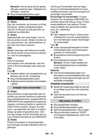 – 10 
Bemærk: Hvis der gives slip for grebet, 
afbrydes maskinen igen. Højtrykket op-retholdes 
i systemet. 
 Brug håndsprøjtepistolens greb. 
 Risiko 
Pga. den vandstråle, der kommer ud af høj-tryksdysen, 
stødes pistolgrebet bagud. 
Sørg for at stå godt og hold godt fast i pi-stolgrebet 
og strålerøret. 
 Risiko 
Højttryksstråler kan være farlige, hvis de 
ikke anvendes korrekt. Strålen må ikke ret-tes 
mod personer, dyr, tændt elektrisk ud-styr 
eller mod selve maskinen. 
OBS 
Bildæk, lakeringer eller følsomme overfla-der 
af træ må ikke renses med snavsfræse-ren, 
fare for beskadigelse. 
OBS 
Fare for lakskader 
Ved arbejder med vaksebørste, skal den 
være fri for tilsmudsninger eller andre par-tikler. 
Figur 
 Strålerør sættes ind i sprøjtepistolen og 
fikseres med en 90° omdrejning. 
 Brug håndsprøjtepistolens greb. 
 Højtryksrenseren tændes ved at trække 
i grebet. 
 Risiko 
Brug af forkerte rengøringsmidler eller ke-mikalier 
kan påvirke maskinens sikkerhed. 
Brug udelukkende rense- og plejemidler fra 
KÄRCHER til den pågældende rengørings-dopgave, 
da disse produkter er specielt ud-viklet 
til deres maskine. Brugen af andre 
rense- og plejemidler kan føre til hurtigere 
slitage og ophør af garantikravene. Infor-mer 
dig venligst ved din forhandler eller re-kvirer 
direkte informationer hos KÄRCHER. 
 Risiko 
Forkert anvendelse af rengøringsmidler 
kan forårsage alvorlige kvæstelser eller for-giftninger. 
Ved brug af rensemidler skal der tages 
hensyn til sikkerhedsdatabladet af rense-middelproducenten, 
især henvisningerne til 
personlige værnemidler. 
Anvisninger til rensemiddel: Til disse 
maskiner kan de gængse KÄRCHER ren-semidler 
købes klar til brug i Plug 'n' Clean 
rensemiddeldunk med dæksel. På den 
måde bortfalder den generende omfyld-ning, 
hhv. påfyldning. 
Figur 
 Fjern dækslet fra Plug 'n' Clean rense-middeldunken 
og tryk rensemiddeldun-ken 
med åbningen nedad i tilslutningen 
for rensemiddel. 
Figur 
 Juster opsugningsmængden af rense-middelopløsningen 
med doseringsre-gulatoren 
til rensemiddel. 
 Brug strålerør med trykregulering (Vario 
Power). 
 Drej strålerøret til position Mix. 
Bemærk: På den måde tilsættes der 
rensemiddelopløsning til vandstrålen 
under driften. 
Optionel 
 Fyld rensemiddelopløsningen ind i 
skumdysens rensemiddelbeholder (tag 
højde for doseringsanvisningen på ren-semidlets 
emballage). 
 Sprøjt lidt rengøringsmiddel på den tør-re 
overflade og lad det virke (skal ikke 
tørre). 
 Vask det løsnede snavs af med høj-tryksstrålen. 
 Slip pistolgrebets håndtag. 
 Brug håndsprøjtepistolens greb. 
 Sæt håndsprøjtepistolen i dens holder. 
 Afbryd endvidere maskinen 0/OFF 
ved længere arbejdspauser (mere end 
5 minutter). 
Drift 
Arbejde med rensemidler 
Anbefalet rensemetode 
Afbrydelse af driften 
DA 83 
 