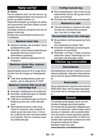 – 12 
 Risiko 
Fare for elektrisk stød. Før alle service- og 
vedligeholdelsesarbejder skal maskinen af-brydes 
og stikket trækkes ud. 
Reparationsarbejder og arbejder på elektri-ske 
komponenter skal altid udføres af auto-riserede 
servicefolk. 
Ved hjælp af denne oversigt kan De selv af-hjælpe 
mindre fejl. 
Kontakt den autoriserede kundeservice i 
tvivlstilfælde. 
 Maskinen tændes ved at trække i hånd-sprøjtepistolens 
greb. 
 Kontroller, at den angivne spænding på 
typeskiltet stemmer overens med 
strømkildens spænding. 
 Kontroller nettilslutningskablet for be-skadigelse. 
Spændingstab på grund af et svagt strøm-net 
eller hvis der bruges en forlængerled-ning. 
 Træk først sprøjtepistolens greb ved 
starten, sæt så afbryderen til I/ON. 
 Kontroller indstillingerne på strålerøret. 
 Kontroller vandforsyningen for tilstræk-kelig 
transportkapacitet. 
 Træk sien i vandtilslutningen ud med en 
fladtang og rens den under løbende 
vand. 
 Afluft højtryksrenseren inden brug. 
Tænd for maskinen uden strålerør til-sluttet 
og lad den køre (max. 2 minut-ter), 
indtil der kommer vand uden bobler 
ud af pistolen. Sluk for maskinen og til-slut 
strålerøret igen. 
 Rens højtryksdysen: Fjern snavs fra dy-seborehullet 
med en nål og skyl ved at 
spule vand fremad. 
 Kontroller den tilløbende vandmængde. 
 Teknisk betinget er maskinen lidt utæt. 
Kontakt den autoriserede kundeser-vice, 
hvis den er meget utæt. 
 Brug strålerør med trykregulering (Vario 
Power). 
Drej strålerøret til position Mix. 
 Kontroller indstillingen på doseringsre-gulatoren 
til rensemidlet. 
 Kontrollèr, om Plug 'n' Clean rensemid-deldunken 
sidder i tilslutningen for ren-semiddel 
med åbningen nedad. 
Ekstratilbehøret udvider maskinens anven-delsesmuligheder. 
Nærmere informationer 
herom fås hos Deres KÄRCHER-forhand-ler. 
Benyt udelukkende originale reservedel fra 
KÄRCHER. Bag i denne betjeningsvejled-ning 
finder De en oversigt over reservede-le. 
I de enkelte lande gælder de af vore for-handlere 
fastlagte garantibetingelser. 
Eventuelle fejl på apparatet afhjælpes gra-tis 
inden for garantien, såfremt fejlen kan til-skrives 
en materiale- eller produktionsfejl. 
Hvis De ønsker at gøre garantien gælden-de, 
bedes De henvende Dem til Deres for-handler 
eller nærmeste kundeservice med-bringende 
kvittering for købet. 
Adresser finder De under: 
www.kaercher.com/dealersearch 
Hjælp ved fejl 
Maskinen kører ikke 
Maskinen starter ikke, motoren 
brummer 
Maskinen kommer ikke op på det 
nødvendige tryk 
Kraftige trykudsving 
Maskinen er utæt 
Rensemiddel bliver ikke indsuget 
Tilbehør og reservedele 
Ekstratilbehør 
Reservedele 
Garanti 
DA 85 
 