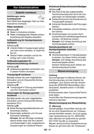 – 9 
Abbildungen siehe 
Ausklappseite! 
Dem Gerät lose beigelegte Teile vor Inbe-triebnahme 
montieren. 
Abbildung 
 Räder in Aufnahme drücken. 
 Räder mit beiliegendem Stopfen sichern. 
Ausrichtung des Stopfens beachten! 
Abbildung 
 Unteren Halter in Aussparungen setzen 
und nach vorne schieben, er rastet hör-bar 
ein. 
 Oberen Halter ansetzen und bis An-schlag 
nach unten drücken. 
Abbildung 
 Aufbewahrungshaken eindrücken und 
in oberer Position einrasten. 
Benötigt werden die zwei mitgelieferten 
Schrauben und ein Kreuzschlitz-Schrau-bendreher 
PH 2. 
Abbildung 
 Transportgriff in Führung einschieben 
und mit 2 Schrauben sichern. 
Benötigt werden die zwei mitgelieferten 
Schrauben und ein Kreuzschlitz-Schrau-bendreher 
PH 2. 
Abbildung 
 Beide Reinigungsmittelschläuche auf 
Anschlüsse stecken. 
 Dosierregler aufsetzen und mit zwei 
Schrauben befestigen. 
Hinweis: Bei der Montage unbedingt 
darauf achten dass sich die Laschen 
vom Dosierregler in den vorgesehenen 
Aussparungen am Gehäuse fixieren. 
Abbildung 
 Das freie Ende des aufgewickelten 
Hochdrucksschlauches durch die Aus-sparungen 
am Dosierregler schieben. 
 Schlauchtrommel in die Aufnahmen am 
Transportgriff ansetzen. 
 Achse der Handkurbel in die Führungen 
stecken. 
 Fixierplatte aufsetzen und mit 2 Schrau-ben 
sichern. 
 Anschlussnippel vom kurzen Hoch-druckschlauch 
in die Messingaufnahme 
drücken, mit Klammer sichern. 
Hinweis: Auf richtige Ausrichtung des 
Anschlussnippels achten. 
Abbildung 
 Hochdruckschlauch in Handspritzpisto-le 
stecken, bis dieser hörbar einrastet. 
Hinweis: Auf richtige Ausrichtung des 
Anschlussnippels achten. 
Sichere Verbindung durch Ziehen am 
Hochdruckschlauch prüfen. 
Achtung 
Verunreinigungen im Wasser können die 
Hochdruckpumpe und das Zubehör be-schädigen. 
Zum Schutz wird die Verwen-dung 
des KÄRCHER-Wasserfilters (Son-derzubehör, 
Bestellnummer 4.730-059) 
empfohlen. 
Anschlusswerte siehe Typenschild/Techni-sche 
Daten. 
Vorschriften des Wasserversorgungsunter-nehmens 
beachten. 
 Warnung 
Gemäß gültigen Vorschriften darf das Ge-rät 
nie ohne Systemtrenner am Trinkwas-sernetz 
betrieben werden. Es ist ein geeig-neter 
Systemtrenner der Fa. KÄRCHER 
oder alternativ ein Systemtrenner gemäß 
EN 12729 Typ BA zu verwenden. 
Wasser, das durch einen Systemtrenner ge-flossen 
ist, gilt nicht mehr als Trinkwasser. 
Vor Inbetriebnahme 
Zubehör montieren 
Räder montieren 
Aufbewahrung für Handspritzpistole 
montieren 
Aufbewahrungshaken für 
Netzanschlussleitung montieren 
Transportgriff montieren 
Dosierregler für Reinigungsmittel 
montieren 
Hochdruck-Schlauchtrommel befestigen 
Hochdruckschlauch mit 
Handspritzpistole verbinden 
Wasserversorgung 
Wasserversorgung aus Wasserleitung 
DE 9 
 