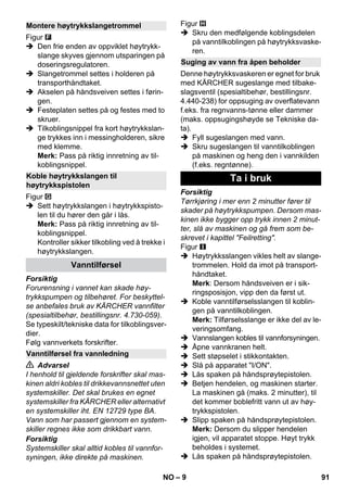 – 9 
Figur 
 Den frie enden av oppviklet høytrykk-slange 
skyves gjennom utsparingen på 
doseringsregulatoren. 
 Slangetrommel settes i holderen på 
transporthåndtaket. 
 Akselen på håndsveiven settes i førin-gen. 
 Festeplaten settes på og festes med to 
skruer. 
 Tilkoblingsnippel fra kort høytrykkslan-ge 
trykkes inn i messingholderen, sikre 
med klemme. 
Merk: Pass på riktig innretning av til-koblingsnippel. 
Figur 
 Sett høytrykkslangen i høytrykkspisto-len 
til du hører den går i lås. 
Merk: Pass på riktig innretning av til-koblingsnippel. 
Kontroller sikker tilkobling ved å trekke i 
høytrykkslangen. 
Forsiktig 
Forurensning i vannet kan skade høy-trykkspumpen 
og tilbehøret. For beskyttel-se 
anbefales bruk av KÄRCHER vannfilter 
(spesialtilbehør, bestillingsnr. 4.730-059). 
Se typeskilt/tekniske data for tilkoblingsver-dier. 
Følg vannverkets forskrifter. 
 Advarsel 
I henhold til gjeldende forskrifter skal mas-kinen 
aldri kobles til drikkevannsnettet uten 
systemskiller. Det skal brukes en egnet 
systemskiller fra KÄRCHER eller alternativt 
en systemskiller iht. EN 12729 type BA. 
Vann som har passert gjennom en system-skiller 
regnes ikke som drikkbart vann. 
Forsiktig 
Systemskiller skal alltid kobles til vannfor-syningen, 
ikke direkte på maskinen. 
Figur 
 Skru den medfølgende koblingsdelen 
på vanntilkoblingen på høytrykksvaske-ren. 
Denne høytrykksvaskeren er egnet for bruk 
med KÄRCHER sugeslange med tilbake-slagsventil 
(spesialtibehør, bestillingsnr. 
4.440-238) for oppsuging av overflatevann 
f.eks. fra regnvanns-tønne eller dammer 
(maks. oppsugingshøyde se Tekniske da-ta). 
 Fyll sugeslangen med vann. 
 Skru sugeslangen til vanntilkoblingen 
på maskinen og heng den i vannkilden 
(f.eks. regntønne). 
Forsiktig 
Tørrkjøring i mer enn 2 minutter fører til 
skader på høytrykkspumpen. Dersom mas-kinen 
ikke bygger opp trykk innen 2 minut-ter, 
slå av maskinen og gå frem som be-skrevet 
i kapittel Feilretting. 
Figur 
 Høytrykksslangen vikles helt av slange-trommelen. 
Hold da imot på transport-håndtaket. 
Merk: Dersom håndsveiven er i sik-ringsposisjon, 
vipp den da først ut. 
 Koble vanntilførselsslangen til koblin-gen 
på vanntilkoblingen. 
Merk: Tilførselsslange er ikke del av le-veringsomfang. 
 Vannslangen kobles til vannforsyningen. 
 Åpne vannkranen helt. 
 Sett støpselet i stikkontakten. 
 Slå på apparatet I/ON. 
 Lås spaken på håndsprøytepistolen. 
 Betjen hendelen, og maskinen starter. 
La maskinen gå (maks. 2 minutter), til 
det kommer boblefritt vann ut av høy-trykkspistolen. 
 Slipp spaken på håndsprøytepistolen. 
Merk: Dersom du slipper hendelen 
igjen, vil apparatet stoppe. Høyt trykk 
beholdes i systemet. 
 Lås spaken på håndsprøytepistolen. 
Montere høytrykkslangetrommel 
Koble høytrykkslangen til 
høytrykkspistolen 
Vanntilførsel 
Vanntilførsel fra vannledning 
Suging av vann fra åpen beholder 
Ta i bruk 
NO 91 
 