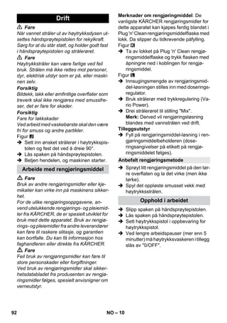 – 10 
 Fare 
Når vannet stråler ut av høytrykksdysen ut-settes 
håndsprøytepistolen for rekylkraft. 
Sørg for at du står støtt, og holder godt fast 
i håndsprøytepistolen og strålerøret. 
 Fare 
Høytrykkstråler kan være farlige ved feil 
bruk. Strålen må ikke rettes mot personer, 
dyr, elektrisk utstyr som er på, eller maski-nen 
selv. 
Forsiktig 
Bildekk, lakk eller ømfintlige overflater som 
treverk skal ikke rengjøres med smussfre-ser, 
det er fare for skader. 
Forsiktig 
Fare for lakkskader 
Ved arbeid med vaskebørste skal den være 
fri for smuss og andre partikler. 
Figur 
 Sett inn ønsket strålerør i høytrykkspis-tolen 
og fest det ved å dreie 90°. 
 Lås spaken på håndsprøytepistolen. 
 Betjen hendelen, og maskinen starter. 
 Fare 
Bruk av andre rengjøringsmidler eller kje-mikalier 
kan virke inn på maskinens sikker-het. 
For de ulike rengjøringsoppgavene, an-vend 
utelukkende rengjørings- og pleiemid-ler 
fra KÄRCHER, de er spesielt utviklet for 
bruk med dette apparatet. Bruk av rengjø-rings- 
og pleiemidler fra andre leverandører 
kan føre til raskere slitasje, og garantien 
kan bortfalle. Du kan få informasjon hos 
faghandleren eller direkte fra KÄRCHER. 
 Fare 
Feil bruk av rengjøringsmidler kan føre til 
store personskader eller forgiftninger. 
Ved bruk av rengjøringsmidler skal sikker-hetsdatabladet 
fra produsenten av rengjø-ringsmidler 
følges, spesielt anvisnigner om 
verneutstyr. 
Merknader om rengjøringmiddel: De 
vanligste KÄRCHER rengjøringsmidler for 
dette apparatet kan kjøpes ferdig blandet i 
Plug 'n' Clean rengjøringsmiddelflaske med 
lokk. Da slipper du tidkrevende påfylling. 
Figur 
 Ta av lokket på Plug 'n' Clean rengjø-ringsmiddelflaske 
og trykk flasken med 
åpningne ned i koblingen for rengjø-ringsmiddel. 
Figur 
 Innsugingsmengde av rengjøringsmid-del- 
løsningen stilles inn med doserings-regulator. 
 Bruk strålerør med trykkregulering (Va-rio 
Power). 
 Drei strålerøret til stilling Mix. 
Merk: Derved vil rengjøringsløsning 
blandes med vannstrålen ved drift. 
Tilleggsutstyr 
 Fyll på rengjøringsmiddel-løsning i ren-gjøringsmiddelbeholderen 
(dose-ringsangivelser 
på etikett på rengjø-ringsmiddelet 
følges). 
 Sprøyt litt rengjøringsmiddel på den tør-re 
overflaten og la det virke (men ikke 
tørke). 
 Spyl det oppløste smusset vekk med 
høytrykksstrålen. 
 Slipp spaken på håndsprøytepistolen. 
 Lås spaken på håndsprøytepistolen. 
 Sett høytrykkspistol i oppbevaring for 
høytrykkspistol. 
 Ved lengre arbeidspauser (mer enn 5 
minutter) må høytrykksvaskeren i tillegg 
slås av 0/OFF. 
Drift 
Arbeide med rengjøringsmiddel 
Anbefalt rengjøringsmetode 
Opphold i arbeidet 
92 NO 
 