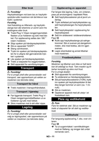 – 11 
 Forsiktig! 
Høytrykkslangen må bare tas av høytrykk-spistolen 
eller maskinen når det ikke er noe 
trykk i systemet. 
Forsiktig 
Ved frakobling av tilførsels- og høytrykk-slange 
kan det strømme ut varmt vann fra 
koblingene etter bruk. 
 Trekk Plug 'n' Clean rengjøringsmiddel-flasken 
ut av holderen og lukk med lok-ket. 
For oppbevaring settes den 180 ° 
rotert i holderen. 
 Slipp spaken på håndsprøytepistolen. 
 Slå av apparatet 0/OFF. 
 Steng vannkranen. 
 Trykk inn spaken på håndsprøytepisto-len 
for å utligne det gjenværende tryk-ket 
i systemet. 
 Lås spaken på håndsprøytepistolen. 
 Trekk ut støpselet fra veggkontakten. 
 Skill apparatet fra vannforsyningen. 
 Forsiktig! 
For å unngå uhell eller personskader ved 
transport, vær oppmerksom på vekten av 
maskinen (se tekniske data). 
 Trekk maskinen i transporthåndtaket. 
 Før liggende transport: Trekk Plug 'n' 
Clean rengjøringsmiddelflasken ut av 
holderen og lukk med lokket. 
 Sikre maskinen mot å skli eller vippe. 
 Forsiktig! 
For å unngå uhell eller personskader ved 
valg av lagringssted, vær oppmerksom på 
vekten av maskinen (se tekniske data). 
Før lengre tids lagring, f.eks. om vinteren, 
pass på anvisningene i kapittelet Pleie. 
 Sett høytrykksvaskeren på et jevnt un-derlag. 
 Trykk skilletast på høytrykkpistolen og 
skill høytrykkslangen fra høytrykkpisto-len. 
 Sett høytrykkspistol i oppbevaring for 
høytrykkspistol. 
 Sett inn strålerøret i strålerørsholderen. 
Figur 
 Rulle opp høytrykksslange på salnge-trommel: 
Slå ut sveiven på slangetrom-melen, 
drei med klokka, slå inn igjen 
sveiven. 
 Lagre strømkabel og annet tilbehør 
med maskinen. 
Forsiktig 
Maskiner og tilbehør som ikke er helt tømt 
kan bli ødelagt av frost. Tøm maskin og til-behør 
komplett og sikre mot frost. 
For å unngå skader: 
 Skill apparatet fra vannforsyningen. 
 Ta strålerøret av håndsprøytepistolen. 
 Slå på høytrykksvaskeren (1/ON), trykk 
inn spaken på høytrykkspistolen til det 
ikke lenger kommer ut vann (ca. 1 mi-nutt). 
 Slå av maskinen. 
 Oppbevar apparat med alt utstyr i et 
frostsikkert rom. 
 Fare 
Fare for elektrisk støt. Slå av maskinen og 
trekk ut støpselet før alt stell og vedlike-hold. 
Før langvarig oppbevaring, f. eks. over vin-teren: 
Figur 
 Ta ut sugeinntaket i vanntilkoblingen 
med en flattang, og rengjør det under 
rennende vann. 
Etter bruk 
Transport 
Transport for hånd 
Transport i kjøretøy 
Lagring 
Oppbevaring av apparatet 
Frostbeskyttelse 
Pleie og vedlikehold 
Vedlikehold 
NO 93 
 
