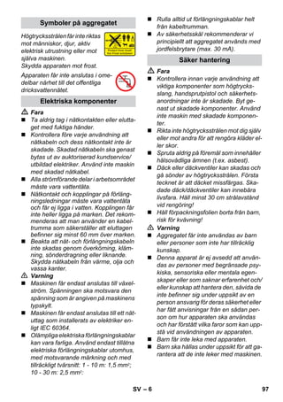 – 6 
Högtrycksstrålen får inte riktas 
mot människor, djur, aktiv 
elektrisk utrustning eller mot 
själva maskinen. 
Skydda apparaten mot frost. 
Apparaten får inte anslutas i ome-delbar 
närhet till det offentliga 
dricksvattennätet. 
 Fara 
 Ta aldrig tag i nätkontakten eller elutta-get 
med fuktiga händer. 
 Kontrollera före varje användning att 
nätkabeln och dess nätkontakt inte är 
skadade. Skadad nätkabeln ska genast 
bytas ut av auktoriserad kundservice/ 
utbildad elektriker. Använd inte maskin 
med skadad nätkabel. 
 Alla strömförande delar i arbetsområdet 
måste vara vattentäta. 
 Nätkontakt och kopplingar på förläng-ningsledningar 
måste vara vattentäta 
och får ej ligga i vatten. Kopplingen får 
inte heller ligga på marken. Det rekom-menderas 
att man använder en kabel-trumma 
som säkerställer att eluttagen 
befinner sig minst 60 mm över marken. 
 Beakta att nät- och förlängningskabeln 
inte skadas genom överkörning, kläm-ning, 
sönderdragning eller liknande. 
Skydda nätkabeln från värme, olja och 
vassa kanter. 
 Varning 
 Maskinen får endast anslutas till växel-ström. 
Spänningen ska motsvara den 
spänning som är angiven på maskinens 
typskylt. 
 Maskinen får endast anslutas till ett nät-uttag 
som installerats av elektriker en-ligt 
IEC 60364. 
 Olämpliga elektriska förlängningskablar 
kan vara farliga. Använd endast tillåtna 
elektriska förlängningskablar utomhus, 
med motsvarande märkning och med 
tillräckligt tvärsnitt: 1 - 10 m: 1,5 mm2; 
10 - 30 m: 2,5 mm2: 
 Rulla alltid ut förlängningskablar helt 
från kabeltrumman. 
 Av säkerhetsskäl rekommenderar vi 
principiellt att aggregatet används med 
jordfelsbrytare (max. 30 mA). 
 Fara 
 Kontrollera innan varje användning att 
viktiga komponenter som högtrycks-slang, 
handsprutpistol och säkerhets-anordningar 
inte är skadade. Byt ge-nast 
ut skadade komponenter. Använd 
inte maskin med skadade komponen-ter. 
 Rikta inte högtrycksstrålen mot dig själv 
eller mot andra för att rengöra kläder el-ler 
skor. 
 Spruta aldrig på föremål som innehåller 
hälsovådliga ämnen (t.ex. asbest). 
 Däck eller däckventiler kan skadas och 
gå sönder av högtrycksstrålen. Första 
tecknet är att däcket missfärgas. Ska-dade 
däck/däckventiler kan innebära 
livsfara. Håll minst 30 cm strålavstånd 
vid rengöring! 
 Håll förpackningsfolien borta från barn, 
risk för kvävning! 
 Varning 
 Aggregatet får inte användas av barn 
eller personer som inte har tillräcklig 
kunskap. 
 Denna apparat är ej avsedd att använ-das 
av personer med begränsade psy-kiska, 
sensoriska eller mentala egen-skaper 
eller som saknar erfarenhet och/ 
eller kunskap att hantera den, såvida de 
inte befinner sig under uppsikt av en 
person ansvarig för deras säkerhet eller 
har fått anvisningar från en sådan per-son 
om hur apparaten ska användas 
och har förstått vilka faror som kan upp-stå 
vid användningen av apparaten. 
 Barn får inte leka med apparaten. 
 Barn ska hållas under uppsikt för att ga-rantera 
att de inte leker med maskinen. 
Symboler på aggregatet 
Elektriska komponenter 
Säker hantering 
SV 97 
 