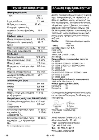 Δια της παρούσης δηλώνουμε ότι το μηχά- 
νημα που χαρακτηρίζεται παρακάτω, με 
βάση τη σχεδίαση και την κατασκευή του, 
υπό τη μορφή που διατίθεται στην αγορά, 
πληροί στις σχετικές βασικές απαιτήσεις 
ασφαλείας και υγιεινής των οδηγιών της 
ΕΚ. Η παρούσα δήλωση παύει να ισχύει σε 
περίπτωση τροποποιήσεων του μηχανή- 
ματος χωρίς προηγούμενη συνεννόηση 
μαζί μας. 
Οι υπογράφοντες ενεργούν κατ' εντολή του 
και με εξουσιοδότηση της διεύθυνσης της 
επιχείρησης. 
CEO Head of Approbation 
Υπεύθυνος τεκμηρίωσης: 
S. Reiser 
Alfred Karcher GmbH  Co. KG 
Alfred-Karcher-Str. 28 - 40 
71364 Winnenden (Germany) 
Τηλ.: +49 7195 14-0 
Φαξ: +49 7195 14-2212 
– 15 
Τεχνικά χαρακτηριστικά 
Ηλεκτρική σύνδεση 
Τάση 230 
1~50 
V 
Hz 
Ισχύς σύνδεσης 2,1 kW 
Βαθμός προστασίας IP X5 
Κατηγορία προστασίας I 
Ασφάλεια δικτύου (βραδείας 
10 A 
τήξης) 
Σύνδεση νερού 
Πίεση προσαγωγής (μέγ.) 0,8 MPa 
Θερμοκρασία προσαγωγής 
40 °C 
(μέγ.) 
Ποσότητα προσαγωγής (ελάχ.) 10 l/min 
Μέγ. ύψος αναρρόφησης 0,5 m 
Επιδόσεις 
Πίεση λειτουργίας 12,5 MPa 
Μέγ. επιτρεπόμενη πίεση 14,5 MPa 
Παροχή, νερό 7,5 l/min 
Παρεχόμενη ποσότητα, μέγι- 
8,3 l/min 
στη 
Παροχή, απορρυπαντικό 0,3 l/min 
Δύναμη οπισθοδρόμησης πι- 
20 N 
στολέτου χειρός 
Διαστάσεις και βάρη 
Μήκος 344 mm 
Πλάτος 396 mm 
Ύψος 875 mm 
Βάρος, έτοιμο για λειτουργία 
14,0 kg 
με εξαρτήματα 
Μετρούμενες τιμές κατά EN 60335-2-79 
Κραδασμοί στο χέρι/στο βρα- 
2,5 
m/s2 
χίονα 
0,3 
m/s2 
Αβεβαιότητα K 
Επιτρεπόμενη στάθμη ηχητι- 
κής ισχύος LpA 
Αβεβαιότητα KpA 
71 
2 
dB(A) 
dB(A) 
Επιτρεπόμενη στάθμη ηχητι- 
κής ισχύος LWA + Αβεβαιότητα 
KWA 
86 dB(A) 
Με την επιφύλαξη τεχνικών αλλαγών. 
Δήλωση Συμμόρφωσης των 
Ε.Κ. 
Προϊόν: Σύστημα καθαρισμού υψηλής 
πίεσης 
Τύπος: 1.180-xxx 
Σχετικές οδηγίες των Ε.Κ. 
2000/14/EΚ 
2004/108/EΚ 
2006/42/EK (+2009/127/EK) 
2011/65/EE 
Εφαρμοσθέντα εναρμονισμένα πρότυπα 
EN 50581 
EN 55014–1: 2006+A1: 2009+A2: 2011 
EN 55014–2: 1997+A1: 2001+A2: 2008 
EN 60335–1 
EN 60335–2–79 
EN 61000–3–2: 2006+A1: 2009+A2: 2009 
EN 61000–3–3: 2008 
EN 62233: 2008 
Εφαρμοσθείσα διαδικασία συμμόρφωσης 
2000/14/EΚ: Παράρτημα V 
στάθμη ηχητικής πίεσης dB(A) 
Μετρημένη: 84 
Εγγυημένη: 86 
Winnenden, 2013/09/01 
122 EL 
 