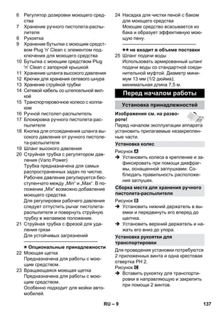 Установка колес 
Сборка места для хранения ручного 
пистолета-распылителя 
Установка рукоятки для 
транспортировки 
– 9 
6 Регулятор дозировки моющего сред- 
ства 
7 Хранение ручного пистолета-распы- 
лителя 
8 Pукоятка 
9 Хранение бутылки с моющим средст- 
вом Plug 'n' Clean с элементом под- 
ключения для моющего средства 
10 Бутылка с моющим средством Plug 
'n' Clean с запорной крышкой 
11 Хранение шланга высокого давления 
12 Крючки для хранения сетевого шнура 
13 Хранение струйной трубки 
14 Сетевой кабель со штепсельной вил- 
кой 
15 Транспортировочное колесо с колпа- 
ком 
16 Ручной пистолет-распылитель 
17 Блокировка ручного пистолета-рас- 
пылителя 
18 Кнопка для отсоединения шланга вы- 
сокого давления от ручного пистоле- 
та-распылителя 
19 Шланг высокого давления 
20 Струйная трубка с регулятором дав- 
ления (Vario Power) 
Трубка предназначена для самых 
распространенных задач по чистке. 
Рабочее давление регулируется бес- 
ступенчато между „Min“ и „Max“. В по- 
ложении „Mix“ возможно добавление 
моющего средства. 
Для регулировки рабочего давления 
следует отпустить рычаг пистолета- 
распылителя и повернуть струйную 
трубку в желаемое положение. 
21 Cтруйная трубка с фрезой для уда- 
ления грязи 
Для устойчивых загрязнений 
———————————————– 
Опциональные принадлежности 
22 Моющая щетка 
Предназначена для работы с мою- 
щим средством. 
23 Вращающаяся моющая щетка 
Предназначена для работы с мою- 
щим средством. 
Особенно подходит для мойки авто- 
мобилей. 
24 Насадка для чистки пеной с баком 
для моющего средства 
Моющее средство всасывается из 
бака и образует эффективную мою- 
щую пену. 
———————————————– 
не входит в объеме поставки 
25 Шланг подачи воды 
Использовать армированный шланг 
подачи воды со стандартной соеди- 
нительной муфтой. Диаметр мини- 
мум 13 мм (1/2 дюйма); 
минимальная длина 7,5 м. 
Перед началом работы 
Установка принадлежностей 
Изображения см. на разво- 
роте! 
Перед началом эксплуатации аппарата 
установить прилагаемые незакреплен- 
ные части. 
Рисунок 
 Установить колеса в крепление и за- 
фиксировать при помощи диафраг- 
мы, оснащенной заглушками. Со- 
блюдать правильность расположе- 
ния заглушек. 
Рисунок 
 Установить нижний держатель в вы- 
емки и передвинуть его вперед до 
щелчка. 
 Установить верхний держатель и на- 
жать его вниз до упора. 
Для проведения установки потребуются 
2 приложенных винта и одна крестовая 
отвертка PH 2. 
Рисунок 
 Вставить рукоятку для транспорти- 
ровки в направляющую и закрепить 
при помощи 2 винтов. 
RU 137 
 