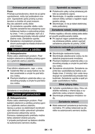– 12 
Pozor 
Prístroje a príslušenstvo, ktoré nie sú úplne 
vyprázdnené, môžu byť poškodené mra-zom. 
Vyprázdnite úplne prístroj a príslu-šenstvo 
a chráňte ich pred mrazom. 
Aby ste zabránili vzniku škôd: 
 Zo zariadenia vypustite všetku vodu: 
Zapnite zariadenie bez pripojenej vyso-kotlakovej 
hadice a vodovodnej prípoj-ky 
(max. 1 min.) a počkajte, kým už z 
vysokotlakovej prípojky nebude vytekať 
žiadna voda. Zariadenie vypnite. 
 Zariadenie s kompletným príslušen-stvom 
uschovajte na mieste chránenom 
pred mrazom. 
 Nebezpečenstvo 
Riziko úderu elektrickým prúdom. Pred 
každým ošetrením a údržbou prístroj vypni-te 
a vytiahnite sieťovú zástrčku. 
Pred dlhším skladovaním, napr. v zime: 
 Vytiahnite filter zo sacej hadice na čis-tiaci 
prostriedok a umyte ho pod tečú-cou 
vodou. 
 Plochými kliešťami vytiahnite sitko z vo-dovodnej 
prípojky a umyte ho pod tečú-cou 
vodou. 
Zariadenie si nevyžaduje údržbu. 
 Nebezpečenstvo 
Riziko úderu elektrickým prúdom. Pred 
každým ošetrením a údržbou prístroj vypni-te 
a vytiahnite sieťovú zástrčku. 
Opravy a práce na elektrických konštrukč-ných 
dielcoch môže vykonávať výhradne 
autorizovaný zákaznícky servis. 
Pomocou nasledujúceho prehľadu možno 
ľahko odstrániť drobné poruchy. 
V prípade pochybností sa láskavo obráťte 
na autorizovanú servisnú službu. 
 Potiahnutím páky ručnej striekacej piš-tole 
sa zariadenie zapne. 
 Skontrolujte, či napätie uvedené na vý-robnom 
štítku súhlasí s napätím napá-jacieho 
zdroja. 
 Skontrolujte, či nie je kábel elektrickej 
siete poškodený. 
Pokles napätia z dôvodu slabej siete alebo 
pri použití predlžovacieho kábla. 
 Pri zapnutí najprv potiahnite páku ruč-nej 
striekacej pištole, potom vypínač 
zariadenia prepnite do polohy „I/ON“. 
 Skontrolujte nastavenie trysky. 
 Skontrolujte zásobovanie vodou na do-statočné 
prepravované množstvo. 
 Plochými kliešťami vytiahnite sitko z vo-dovodnej 
prípojky a umyte ho pod tečú-cou 
vodou. 
 Zariadenie odvzdušnite: Zariadenie za-pnite 
bez vysokotlakovej hadice a po-čkajte 
(max. 2 minúty), kým voda nevy-stupuje 
na vysokotlakovej prípojke bez 
bubliniek. Zariadenie vypnite a opäť pri-pojte 
vysokotlakovú hadicu. 
 Vyčistite vysokotlakovú dýzu: Ihlou od-stráňte 
nečistoty z vŕtania dýzy a vy-pláchnite 
vodou smerom dopredu. 
 Skontrolujte pritekajúce množstvo vo-dy. 
 Malá netesnosť zariadenia je technicky 
normálna. Pri veľkej netesnosti sa ob-ráťte 
na autorizovanú servisnú službu. 
Ochrana proti zamrznutiu 
Starostlivosť a údržba 
Ošetrovanie 
Údržba 
Pomoc pri poruchách 
Spotrebič sa nezapína 
Zariadenie nebeží, motor zavíja 
Zariadenie nedosahuje požadovaný 
tlak 
Silné výkyvy tlaku 
Zariadenie netesní 
SK 201 
 