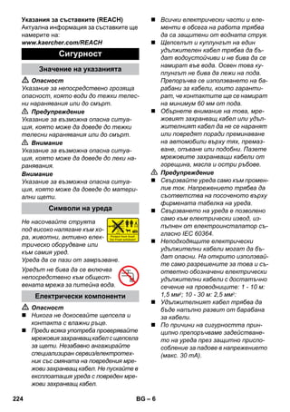 – 6 
Указания за съставките (REACH) 
Актуална информация за съставките ще 
намерите на: 
www.kaercher.com/REACH 
 Опасност 
Указание за непосредствено грозяща 
опасност, която води до тежки телес- 
ни наранявания или до смърт. 
 Предупреждение 
Указание за възможна опасна ситуа- 
ция, която може да доведе до тежки 
телесни наранявания или до смърт. 
 Внимание 
Указание за възможна опасна ситуа- 
ция, която може да доведе до леки на- 
ранявания. 
Внимание 
Указание за възможна опасна ситуа- 
ция, която може да доведе до матери- 
ални щети. 
Не насочвайте струята 
под високо налягане към хо- 
ра, животни, активно елек- 
трическо оборудване или 
към самия уред. 
Уреда да се пази от замръзване. 
Уредът не бива да се включва 
непосредствено към общест- 
вената мрежа за питейна вода. 
 Опасност 
 Никога не докосвайте щепсела и 
контакта с влажни ръце. 
 Преди всяка употреба проверявайте 
мрежовия захранващ кабел с щепсела 
за щети. Незабавно ангажирайте 
специализиран сервиз/електротех- 
ник със смяната на повредения мре- 
жови захранващ кабел. Не пускайте в 
експлоатация уреда с повреден мре- 
жови захранващ кабел. 
 Всички електрически части и еле- 
менти в обсега на работа трябва 
да са защитени от водната струя. 
 Щепселът и куплунгът на един 
удължителен кабел трябва да бъ- 
дат водоустойчиви и не бива да се 
намират във вода. Освен това ку- 
плунгът не бива да лежи на пода. 
Препоръчва се използването на ба- 
рабани за кабели, които гаранти- 
рат, че контактите ще се намират 
на минимум 60 мм от пода. 
 Обърнете внимание на това, мре- 
жовият захранващ кабел или удъл- 
жителният кабел да не се наранят 
или повредят поради преминаване 
на автомобили върху тях, премаз- 
ване, опъване или подобни. Пазете 
мрежовите захранващи кабели от 
горещина, масла и остри ръбове. 
 Предупреждение 
 Свързвайте уреда само към промен- 
лив ток. Напрежението трябва да 
съответства на посоченото върху 
фирмената табелка на уреда. 
 Свързването на уреда е позволено 
само към електрически извод, из- 
пълнен от електроинсталатор съ- 
гласно IEC 60364. 
 Неподходящите електрически 
удължителни кабели могат да бъ- 
дат опасни. На открито използвай- 
те само разрешените за това и съ- 
ответно обозначени електрически 
удължителни кабели с достатъчно 
сечение на проводниците: 1 - 10 м: 
1,5 мм2; 10 - 30 м: 2,5 мм2: 
 Удължителният кабел трябва да 
бъде напълно развит от барабана 
за кабели. 
 По причини на сигурността прин- 
ципно препоръчваме задействане- 
то на уреда през защитно приспо- 
собление за падове в напрежението 
(макс. 30 mA). 
Сигурност 
Значение на указанията 
Символи на уреда 
Електрически компоненти 
224 BG 
 