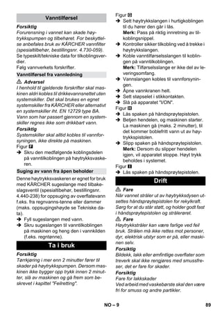 – 9 
Forsiktig 
Forurensning i vannet kan skade høy-trykkspumpen 
og tilbehøret. For beskyttel-se 
anbefales bruk av KÄRCHER vannfilter 
(spesialtilbehør, bestillingsnr. 4.730-059). 
Se typeskilt/tekniske data for tilkoblingsver-dier. 
Følg vannverkets forskrifter. 
 Advarsel 
I henhold til gjeldende forskrifter skal mas-kinen 
aldri kobles til drikkevannsnettet uten 
systemskiller. Det skal brukes en egnet 
systemskiller fra KÄRCHER eller alternativt 
en systemskiller iht. EN 12729 type BA. 
Vann som har passert gjennom en system-skiller 
regnes ikke som drikkbart vann. 
Forsiktig 
Systemskiller skal alltid kobles til vannfor-syningen, 
ikke direkte på maskinen. 
Figur 
 Skru den medfølgende koblingsdelen 
på vanntilkoblingen på høytrykksvaske-ren. 
Denne høytrykksvaskeren er egnet for bruk 
med KÄRCHER sugeslange med tilbake-slagsventil 
(spesialtibehør, bestillingsnr. 
4.440-238) for oppsuging av overflatevann 
f.eks. fra regnvanns-tønne eller dammer 
(maks. oppsugingshøyde se Tekniske da-ta). 
 Fyll sugeslangen med vann. 
 Skru sugeslangen til vanntilkoblingen 
på maskinen og heng den i vannkilden 
(f.eks. regntønne). 
Forsiktig 
Tørrkjøring i mer enn 2 minutter fører til 
skader på høytrykkspumpen. Dersom mas-kinen 
ikke bygger opp trykk innen 2 minut-ter, 
slå av maskinen og gå frem som be-skrevet 
i kapittel Feilretting. 
Figur 
 Sett høytrykkslangen i hurtigkoblingen 
til du hører den går i lås. 
Merk: Pass på riktig innretning av til-koblingsnippel. 
 Kontroller sikker tilkobling ved å trekke i 
høytrykkslangen. 
 Koble vanntilførselsslangen til koblin-gen 
på vanntilkoblingen. 
Merk: Tilførselsslange er ikke del av le-veringsomfang. 
 Vannslangen kobles til vannforsynin-gen. 
 Åpne vannkranen helt. 
 Sett støpselet i stikkontakten. 
 Slå på apparatet I/ON. 
Figur 
 Lås spaken på håndsprøytepistolen. 
 Betjen hendelen, og maskinen starter. 
La maskinen gå (maks. 2 minutter), til 
det kommer boblefritt vann ut av høy-trykkspistolen. 
 Slipp spaken på håndsprøytepistolen. 
Merk: Dersom du slipper hendelen 
igjen, vil apparatet stoppe. Høyt trykk 
beholdes i systemet. 
Figur 
 Lås spaken på håndsprøytepistolen. 
 Fare 
Når vannet stråler ut av høytrykksdysen ut-settes 
håndsprøytepistolen for rekylkraft. 
Sørg for at du står støtt, og holder godt fast 
i håndsprøytepistolen og strålerøret. 
 Fare 
Høytrykkstråler kan være farlige ved feil 
bruk. Strålen må ikke rettes mot personer, 
dyr, elektrisk utstyr som er på, eller maski-nen 
selv. 
Forsiktig 
Bildekk, lakk eller ømfintlige overflater som 
treverk skal ikke rengjøres med smussfre-ser, 
det er fare for skader. 
Forsiktig 
Fare for lakkskader 
Ved arbeid med vaskebørste skal den være 
fri for smuss og andre partikler. 
Vanntilførsel 
Vanntilførsel fra vannledning 
Suging av vann fra åpen beholder 
Ta i bruk 
Drift 
NO 89 
 