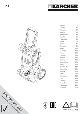 www.kaercher.com/register-and-win 
001 
59663030 (11/13) 
K 5 
Deutsch 5 
English 15 
Français 24 
Italiano 35 
Nederlands 45 
Español 55 
Português 66 
Dansk 76 
Norsk 85 
Svenska 94 
Suomi 103 
Ελληνικά 112 
Türkçe 123 
Русский 133 
Magyar 145 
Čeština 155 
Slovenščina 164 
Polski 173 
Româneşte 184 
Slovenčina 194 
Hrvatski 204 
Srpski 213 
Български 223 
Eesti 234 
Latviešu 243 
Lietuviškai 253 
Українська 263 
Қазақша 274 
 