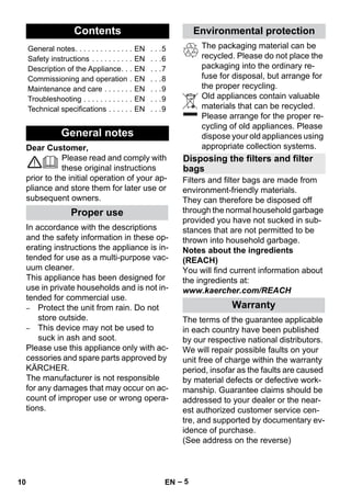 English 
– 5 
Dear Customer, 
Please read and comply with 
these original instructions 
prior to the initial operation of your ap-pliance 
and store them for later use or 
subsequent owners. 
In accordance with the descriptions 
and the safety information in these op-erating 
instructions the appliance is in-tended 
for use as a multi-purpose vac-uum 
cleaner. 
This appliance has been designed for 
use in private households and is not in-tended 
for commercial use. 
– Protect the unit from rain. Do not 
store outside. 
– This device may not be used to 
suck in ash and soot. 
Please use this appliance only with ac-cessories 
and spare parts approved by 
KÄRCHER. 
The manufacturer is not responsible 
for any damages that may occur on ac-count 
of improper use or wrong opera-tions. 
The packaging material can be 
recycled. Please do not place the 
packaging into the ordinary re-fuse 
for disposal, but arrange for 
the proper recycling. 
Old appliances contain valuable 
materials that can be recycled. 
Please arrange for the proper re-cycling 
of old appliances. Please 
dispose your old appliances using 
appropriate collection systems. 
Filters and filter bags are made from 
environment-friendly materials. 
They can therefore be disposed off 
through the normal household garbage 
provided you have not sucked in sub-stances 
that are not permitted to be 
thrown into household garbage. 
Notes about the ingredients 
(REACH) 
You will find current information about 
the ingredients at: 
www.kaercher.com/REACH 
The terms of the guarantee applicable 
in each country have been published 
by our respective national distributors. 
We will repair possible faults on your 
unit free of charge within the warranty 
period, insofar as the faults are caused 
by material defects or defective work-manship. 
Guarantee claims should be 
addressed to your dealer or the near-est 
authorized customer service cen-tre, 
and supported by documentary ev-idence 
of purchase. 
(See address on the reverse) 
Contents 
General notes. . . . . . . . . . . . . . EN . . .5 
Safety instructions . . . . . . . . . . EN . . .6 
Description of the Appliance. . . EN . . .7 
Commissioning and operation . EN . . .8 
Maintenance and care . . . . . . . EN . . .9 
Troubleshooting . . . . . . . . . . . . EN . . .9 
Technical specifications . . . . . . EN . . .9 
General notes 
Proper use 
Environmental protection 
Disposing the filters and filter 
bags 
Warranty 
10 EN 
 