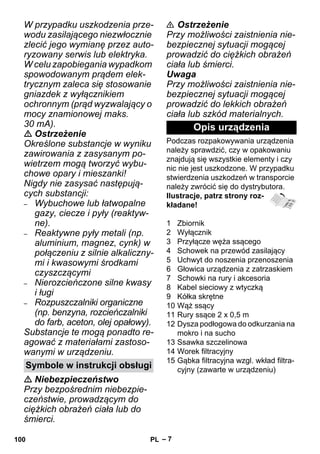 – 7 
W przypadku uszkodzenia prze-wodu 
zasilającego niezwłocznie 
zlecić jego wymianę przez auto-ryzowany 
serwis lub elektryka. 
W celu zapobiegania wypadkom 
spowodowanym prądem elek-trycznym 
zaleca się stosowanie 
gniazdek z wyłącznikiem 
ochronnym (prąd wyzwalający o 
mocy znamionowej maks. 
30 mA). 
 Ostrzeżenie 
Określone substancje w wyniku 
zawirowania z zasysanym po-wietrzem 
mogą tworzyć wybu-chowe 
opary i mieszanki! 
Nigdy nie zasysać następują-cych 
substancji: 
– Wybuchowe lub łatwopalne 
gazy, ciecze i pyły (reaktyw-ne). 
– Reaktywne pyły metali (np. 
aluminium, magnez, cynk) w 
połączeniu z silnie alkaliczny-mi 
i kwasowymi środkami 
czyszczącymi 
– Nierozcieńczone silne kwasy 
i ługi 
– Rozpuszczalniki organiczne 
(np. benzyna, rozcieńczalniki 
do farb, aceton, olej opałowy). 
Substancje te mogą ponadto re-agować 
z materiałami zastoso-wanymi 
w urządzeniu. 
 Niebezpieczeństwo 
Przy bezpośrednim niebezpie-czeństwie, 
prowadzącym do 
ciężkich obrażeń ciała lub do 
śmierci. 
 Ostrzeżenie 
Przy możliwości zaistnienia nie-bezpiecznej 
sytuacji mogącej 
prowadzić do ciężkich obrażeń 
ciała lub śmierci. 
Uwaga 
Przy możliwości zaistnienia nie-bezpiecznej 
sytuacji mogącej 
prowadzić do lekkich obrażeń 
ciała lub szkód materialnych. 
Opis urządzenia 
Podczas rozpakowywania urządzenia 
należy sprawdzić, czy w opakowaniu 
znajdują się wszystkie elementy i czy 
nic nie jest uszkodzone. W przypadku 
stwierdzenia uszkodzeń w transporcie 
należy zwrócić się do dystrybutora. 
Ilustracje, patrz strony roz-kładane! 
1 Zbiornik 
2 Wyłącznik 
3 Przyłącze węża ssącego 
4 Schowek na przewód zasilający 
5 Uchwyt do noszenia przenoszenia 
6 Głowica urządzenia z zatrzaskiem 
7 Schowki na rury i akcesoria 
8 Kabel sieciowy z wtyczką 
9 Kółka skrętne 
10 Wąż ssący 
11 Rury ssące 2 x 0,5 m 
12 Dysza podłogowa do odkurzania na 
mokro i na sucho 
13 Ssawka szczelinowa 
14 Worek filtracyjny 
15 Gąbka filtracyjna wzgl. wkład filtra- 
Symbole w instrukcji obsługi cyjny (zawarte w urządzeniu) 
100 PL 
 