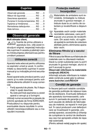 Românete 
– 5 
Mult stimate client, 
Înainte de prima utilizare a 
aparatului dvs. citiţi acest in-strucţiuni 
original, respectaţi instrucţiu-nile 
cuprinse în acesta şi păstraţi-l pen-tru 
întrebuinţarea ulterioară sau pentru 
următorii posesori. 
Aparatul este adecvat pentru utilizarea 
ca aspirator umed şi uscat, în confor-mitate 
cu descrierile cuprinse în acest 
manual şi cu indicaţiile privind securita-tea. 
Acest aparat este prevăzut pentru uzul 
casnic şi nu este conceput pentru soli-citările 
aferente utilizării în scop comer-cial. 
– Feriţi aparatul de ploaie. Nu îl depo-zitaţi 
în spaţii deschise. 
– Nu este permisă aspirarea cu acest 
aparat a cenuşii şi a funinginii. 
Utilizaţi numai accesoriile şi piesele de 
schimb aprobate de firma KÄRCHER. 
Producătorul nu răspunde pentru 
eventualele daune rezultate în urma 
utilizării necorespunzătoare sau a ma-nipulării 
incorecte. 
Materialele de ambalare sunt re-ciclabile. 
Ambalajele nu trebuie 
aruncate în gunoiul menajer, ci 
trebuie duse la un centru de co-lectare 
şi revalorificare a deşeuri-lor. 
Aparatele vechi conţin materiale 
reciclabile valoroase, care pot fi 
supuse unui proces de revalorifi-care. 
Din acest motiv, vă rugăm 
să apelaţi la centrele de colectare 
abilitate pentru eliminarea apara-telor 
vechi. 
Filtrul si sacul de filtrare sunt fabricate din 
materiale care nu dăunează mediului. 
Dacă nu conţin substanţe care nu pot fi 
aruncate în gunoiul menajer, atunci ei 
pot fi aruncaţi la gunoi. 
Observaţii referitoare la materialele 
conţinute (REACH) 
Informaţii actuale referitoare la materi-alele 
conţinute puteţi găsi la adresa: 
www.kaercher.com/REACH 
În fiecare ţară sunt valabile condiţiile 
de garanţie publicate de reţeaua noas-tră 
de desfacere. Eventuale defecţiuni 
ale aparatului dumneavoastră, care 
survin în perioada de garanţie şi care 
sunt cauzate de defecte de fabricaţie 
sau de material, se repară în mod gra-tuit. 
În cazul producerii unei defecţiuni 
care se încadrează în garanţie, pre-zentaţi 
aparatul, accesoriile şi chitanţa 
de cumpărare la centrul de desfacere 
sau cea mai apropiată unitate de repa-raţii 
autorizată. 
(Pentru adresă vedeţi pagina din spate) 
Cuprins 
Observaţii generale . . . . . . . . . RO . . .5 
Măsuri de siguranţă . . . . . . . . . RO . . .6 
Descrierea aparatului . . . . . . . . RO . . .7 
Punerea în funcţiune/operarea. RO . . .8 
Îngrijirea şi întreţinerea. . . . . . . RO . . .9 
Remedierea defecţiunilor . . . . . RO . . .9 
Date tehnice . . . . . . . . . . . . . . . RO . . .9 
Observaţii generale 
Utilizarea corectă 
Protecţia mediului 
înconjurător 
Eliminarea filtrului şi a sacului 
de filtrare 
Condiţii de garanţie 
104 RO 
 