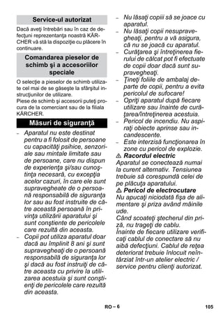 – 6 
Dacă aveţi întrebări sau în caz de de-fecţuni 
reprezentanţa noastră KÄR-CHER 
vă stă la dispoziţie cu plăcere în 
continuare. 
O selecţie a pieselor de schimb utiliza-te 
cel mai de se găseşte la sfârşitul in-strucţiunilor 
de utilizare. 
Piese de schimb şi accesorii puteţi pro-cura 
de la comerciant sau de la filiala 
KÄRCHER. 
– Aparatul nu este destinat 
pentru a fi folosit de persoane 
cu capacităţi psihice, senzori-ale 
sau mintale limitate sau 
de persoane, care nu dispun 
de experienţa şi/sau cunoş-tinţa 
necesară, cu excepţia 
acelor cazuri, în care ele sunt 
supravegheate de o persoa-nă 
responsabilă de siguranţa 
lor sau au fost instruite de că-tre 
această persoană în pri-vinţa 
utilizării aparatului şi 
sunt conştiente de pericolele 
care rezultă din aceasta. 
– Copii pot utiliza aparatul doar 
dacă au împlinit 8 ani şi sunt 
supravegheaţi de o persoană 
responsabilă de siguranţa lor 
şi dacă au fost instruiţi de că-tre 
aceasta cu privire la utili-zarea 
acestuia şi sunt conşti-enţi 
de pericolele care rezultă 
din aceasta. 
– Nu lăsaţi copiii să se joace cu 
aparatul. 
– Nu lăsaţi copii nesuprave-gheaţi, 
pentru a vă asigura, 
că nu se joacă cu aparatul. 
– Curăţarea şi întreţinerea fie-rului 
de călcat pot fi efectuate 
de copii doar dacă sunt su-pravegheaţi. 
– Ţineţi foliile de ambalaj de-parte 
de copii, pentru a evita 
pericolul de sufocare! 
– Opriţi aparatul după fiecare 
utilizare sau înainte de cură-ţarea/ 
întreţinerea acestuia. 
– Pericol de incendiu. Nu aspi-raţi 
obiecte aprinse sau in-candescente. 
– Este interzisă funcţionarea în 
zone cu pericol de explozie. 
 Racordul electric 
Aparatul se conectează numai 
la curent alternativ. Tensiunea 
trebuie să corespundă celei de 
pe plăcuţa aparatului. 
 Pericol de electrocutare 
Nu apucaţi niciodată fişa de ali-mentare 
şi priza având mâinile 
ude. 
Când scoateţi ştecherul din pri-ză, 
nu trageţi de cablu. 
Înainte de fiecare utilizare verifi-caţi 
cablul de conectare să nu 
aibă defecţiuni. Cablul de reţea 
deteriorat trebuie înlocuit neîn-târziat 
într-un atelier electric / 
service pentru clienţi autorizat. 
Service-ul autorizat 
Comandarea pieselor de 
schimb şi a accesoriilor 
speciale 
Măsuri de siguranţă 
RO 105 
 