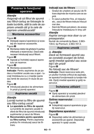 – 8 
Atenţie 
Asiguraţi-vă că filtrul de spumă 
sau filtrul-cartuş se foloseşte la 
toate lucrările, atât la cele de as-pirare 
umedă cât şi la cele de 
aspirare umedă/uscată! 
Figura 
 Detaşaţi capacul aparatului şi scoa-teţi 
din rezervor accesoriile. 
Figura 
 Montarea rolelor de ghidare în partea 
inferioară a rezervorului. Dacă este 
necesar introduceţi sacul filtrant. 
Figura 
 Aşezaţi şi închideţi capacul apara-tului 
pe rezervor. 
Figura 
 Montarea accesoriilor 
Indicaţie: Pentru aspirarea de pe po-dea 
a murdăriei uscate sau a apei - lu-craţi 
întotdeauna cu o inserţie (perie 
sau lamă de cauciuc) în duza de po-dea. 
Figura 
 Introduceţi ştecărul de alimentare 
în priză şi porniţi aparatul. 
Atenţie 
Lucraţi numai cu filtru de spumă 
sau filtru-cartuş uscat! 
 La aparatele cu filtru de spumă: 
La lucrările de aspirare uscată în 
afară de filtrul de spumă introduceţi 
suplimentar şi sacul de filtrare. 
 Recomandare pentru aparatele 
cu filtru-cartuş: Pentru aspirarea 
prafului fin introduceţi sacul de fil-trare. 
– Gradul de umplere al sacului de fil-trare 
depinde de mizeria care se as-piră. 
– În cazul pulberilor fine, al nisipului 
etc., sacul de filtrare trebuie înlocuit 
mai des. 
– Sacii de filtrare pot plesni, de aceea 
înlocuiţi-le întotdeauna în timp util! 
Atenţie 
Aspirai cenuşa rece doar cu un 
preseparator. 
Număr de comandă tip Basic: 2.863- 
139.0, tip Premium: 2.863-161.0. 
 Atenţie: 
Dacă se formează spumă sau 
se constată scurgeri de lichid, 
opriţi imediat aparatul sau scoa-teţi- 
l din priză! 
Figura 
Nu folosiţi sac de filtrare! 
Indicaţie: Dacă rezervorul este plin, 
un plutitor închide orificiul de aspiraţie, 
iar aparatul funcţionează cu turaţie mă-rită. 
Opriţi imediat aparatul şi goliţi re-zervorul. 
Figura 
 Opriţi aparatul şi scoateţi ştecărul 
de alimentare din priză. 
Figura 
 Îndepărtaţi capacul aparatului şi go-liţi 
rezervorul. 
Figura 
 Depozitaţi cablul de alimentare şi 
accesoriile pe aparat. Depozitaţi 
aparatul în spaţii uscate. 
Punerea în funcţiune/ 
operarea 
Montarea accesoriilor 
Aspirarea uscată 
Indicaţii sac de filtrare 
Aspirarea umedă 
Încheierea utilizării 
Golirea rezervorului 
Depozitarea aparatului 
RO 107 
 