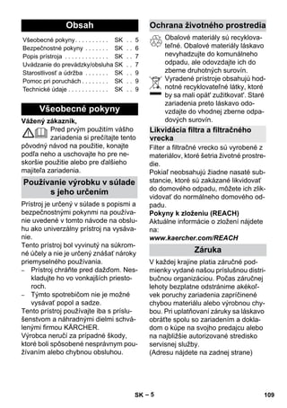 Slovenina 
– 5 
Vážený zákazník, 
Pred prvým použitím vášho 
zariadenia si prečítajte tento 
pôvodný návod na použitie, konajte 
podľa neho a uschovajte ho pre ne-skoršie 
použitie alebo pre ďalšieho 
majiteľa zariadenia. 
Prístroj je určený v súlade s popismi a 
bezpečnostnými pokynmi na používa-nie 
uvedené v tomto návode na obslu-hu 
ako univerzálny prístroj na vysáva-nie. 
Tento prístroj bol vyvinutý na súkrom-né 
účely a nie je určený znášať nároky 
priemyselného používania. 
– Prístroj chráňte pred dažďom. Nes-kladujte 
ho vo vonkajších priesto-roch. 
– Týmto spotrebičom nie je možné 
vysávať popol a sadze. 
Tento prístroj používajte iba s príslu-šenstvom 
a náhradnými dielmi schvá-lenými 
firmou KÄRCHER. 
Výrobca neručí za prípadné škody, 
ktoré boli spôsobené nesprávnym pou-žívaním 
alebo chybnou obsluhou. 
Obalové materiály sú recyklova-teľné. 
Obalové materiály láskavo 
nevyhadzujte do komunálneho 
odpadu, ale odovzdajte ich do 
zberne druhotných surovín. 
Vyradené prístroje obsahujú hod-notné 
recyklovateľné látky, ktoré 
by sa mali opät' zužitkovat'. Staré 
zariadenia preto láskavo odo-vzdajte 
do vhodnej zberne odpa-dových 
surovín. 
Filter a filtračné vrecko sú vyrobené z 
materiálov, ktoré šetria životné prostre-die. 
Pokiaľ neobsahujú žiadne nasaté sub-stancie, 
ktoré sú zakázané likvidovať 
do domového odpadu, môžete ich zlik-vidovať 
do normálneho domového od-padu. 
Pokyny k zloženiu (REACH) 
Aktuálne informácie o zložení nájdete 
na: 
www.kaercher.com/REACH 
V každej krajine platia záručné pod-mienky 
vydané našou príslušnou distri-bučnou 
organizáciou. Počas záručnej 
lehoty bezplatne odstránime akékoľ-vek 
poruchy zariadenia zapríčinené 
chybou materiálu alebo výrobnou chy-bou. 
Pri uplatňovaní záruky sa láskavo 
obráťte spolu so zariadením a dokla-dom 
o kúpe na svojho predajcu alebo 
na najbližšie autorizované stredisko 
servisnej služby. 
(Adresu nájdete na zadnej strane) 
Obsah 
Všeobecné pokyny. . . . . . . . . . SK . . 5 
Bezpečnostné pokyny . . . . . . . SK . . 6 
Popis prístroja . . . . . . . . . . . . . SK . . 7 
Uvádzanie do prevádzky/obsluha SK . . 7 
Starostlivosť a údržba . . . . . . . SK . . 9 
Pomoc pri poruchách . . . . . . . . SK . . 9 
Technické údaje . . . . . . . . . . . . SK . . 9 
Všeobecné pokyny 
Používanie výrobku v súlade 
s jeho určením 
Ochrana životného prostredia 
Likvidácia filtra a filtračného 
vrecka 
Záruka 
SK 109 
 