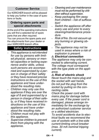 – 6 
Our KÄRCHER branch will be pleased 
to help you further in the case of ques-tions 
or faults. 
At the end of the operating instructions 
you will find a selected list of spare 
parts that are often required. 
You can procure the spare parts and 
the attachments from your dealer or 
your KÄRCHER branch office. 
– This appliance is not intended 
for use by persons with limit-ed 
physical, sensory or men-tal 
capacities or lacking expe-rience 
and/or skills, unless 
such persons are accompa-nied 
and supervised by a per-son 
in charge of their safety 
or they have received precise 
instructions on the use of this 
appliance and have under-stood 
the resulting risks. 
– Children may only use this 
appliance if they are over the 
age of 8 and supervised by a 
person in charge of their safe-ty, 
or if they have received in-structions 
on the use of this 
appliance and have under-stood 
the resulting risks. 
– Children must not play with 
this appliance. 
– Supervise children to prevent 
them from playing with the 
appliance. 
– Cleaning and user maintenance 
must not be performed by chil-dren 
without supervision. 
– Keep packaging film away 
from children - risk of suffoca-tion! 
– Switch the appliance off after 
every use and prior to every 
cleaning/maintenance proce-dure. 
– Risk of fire. Do not vacuum up 
any burning or glowing ob-jects. 
– The appliance may not be 
used in areas where a risk of 
explosion is present. 
 Electrical connection 
The appliance may only be con-nected 
to alternating current. 
The voltage must correspond 
with the type plate on the appli-ance. 
 Risk of electric shock 
Never touch the mains plug and 
the socket with wet hands. 
Do not pull the plug from the 
socket by pulling on the con-necting 
cable. 
Check the power cord with 
mains plug for damage before 
every use. If the power cord is 
damaged, please arrange im-mediately 
for the exchange by 
an authorized customer service 
or a skilled electrician. 
To avoid accidents due to elec-trical 
faults we recommend the 
use of sockets with a line-side 
current-limiting circuit breaker 
(max. 30 mA nominal tripping 
current). 
Customer Service 
Ordering spare parts and 
special attachments 
Safety instructions 
EN 11 
 