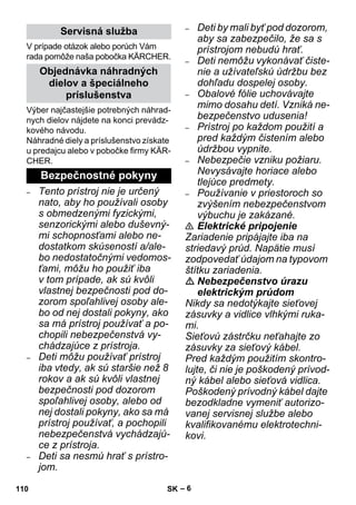 – 6 
V prípade otázok alebo porúch Vám 
rada pomôže naša pobočka KÄRCHER. 
Výber najčastejšie potrebných náhrad-nych 
dielov nájdete na konci prevádz-kového 
návodu. 
Náhradné diely a príslušenstvo získate 
u predajcu alebo v pobočke firmy KÄR-CHER. 
– Tento prístroj nie je určený 
nato, aby ho používali osoby 
s obmedzenými fyzickými, 
senzorickými alebo duševný-mi 
schopnosťami alebo ne-dostatkom 
skúseností a/ale-bo 
nedostatočnými vedomos-ťami, 
môžu ho použiť iba 
v tom prípade, ak sú kvôli 
vlastnej bezpečnosti pod do-zorom 
spoľahlivej osoby ale-bo 
od nej dostali pokyny, ako 
sa má prístroj používať a po-chopili 
nebezpečenstvá vy-chádzajúce 
z prístroja. 
– Deti môžu používať prístroj 
iba vtedy, ak sú staršie než 8 
rokov a ak sú kvôli vlastnej 
bezpečnosti pod dozorom 
spoľahlivej osoby, alebo od 
nej dostali pokyny, ako sa má 
prístroj používať, a pochopili 
nebezpečenstvá vychádzajú-ce 
z prístroja. 
– Deti sa nesmú hrať s prístro-jom. 
– Deti by mali byť pod dozorom, 
aby sa zabezpečilo, že sa s 
prístrojom nebudú hrať. 
– Deti nemôžu vykonávať čiste-nie 
a užívateľskú údržbu bez 
dohľadu dospelej osoby. 
– Obalové fólie uchovávajte 
mimo dosahu detí. Vzniká ne-bezpečenstvo 
udusenia! 
– Prístroj po každom použití a 
pred každým čistením alebo 
údržbou vypnite. 
– Nebezpečie vzniku požiaru. 
Nevysávajte horiace alebo 
tlejúce predmety. 
– Používanie v priestoroch so 
zvýšením nebezpečenstvom 
výbuchu je zakázané. 
 Elektrické pripojenie 
Zariadenie pripájajte iba na 
striedavý prúd. Napätie musí 
zodpovedať údajom na typovom 
štítku zariadenia. 
 Nebezpečenstvo úrazu 
elektrickým prúdom 
Nikdy sa nedotýkajte sieťovej 
zásuvky a vidlice vlhkými ruka-mi. 
Sieťovú zástrčku neťahajte zo 
zásuvky za sieťový kábel. 
Pred každým použitím skontro-lujte, 
či nie je poškodený prívod-ný 
kábel alebo sieťová vidlica. 
Poškodený prívodný kábel dajte 
bezodkladne vymeniť autorizo-vanej 
servisnej službe alebo 
kvalifikovanému elektrotechni-kovi. 
Servisná služba 
Objednávka náhradných 
dielov a špeciálneho 
príslušenstva 
Bezpečnostné pokyny 
110 SK 
 