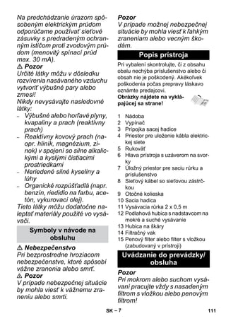 – 7 
Na predchádzanie úrazom spô-sobeným 
elektrickým prúdom 
odporúčame používať sieťové 
zásuvky s predradeným ochran-ným 
ističom proti zvodovým prú-dom 
(menovitý spínací prúd 
max. 30 mA). 
 Pozor 
Určité látky môžu v dôsledku 
rozvírenia nasávaného vzduchu 
vytvoriť výbušné pary alebo 
zmesi! 
Nikdy nevysávajte nasledovné 
látky: 
– Výbušné alebo horľavé plyny, 
kvapaliny a prach (reaktívny 
prach) 
– Reaktívny kovový prach (na-opr. 
hliník, magnézium, zi-nok) 
v spojení so silne alkalic-kými 
a kyslými čistiacimi 
prostriedkami 
– Neriedené silné kyseliny a 
lúhy 
– Organické rozpúšťadlá (napr. 
benzín, riedidlo na farbu, ace-tón, 
vykurovací olej). 
Tieto látky môžu dodatočne na-leptať 
materiály použité vo vysá-vači. 
 Nebezpečenstvo 
Pri bezprostredne hroziacom 
nebezpečenstve, ktoré spôsobí 
vážne zranenia alebo smrť. 
 Pozor 
V prípade nebezpečnej situácie 
by mohla viesť k vážnemu zra-neniu 
alebo smrti. 
Pozor 
V prípade možnej nebezpečnej 
situácie by mohla viesť k ľahkým 
zraneniam alebo vecným ško-dám. 
Pri vybalení skontrolujte, či z obsahu 
obalu nechýba príslušenstvo alebo či 
obsah nie je poškodený. Akékoľvek 
poškodenia počas prepravy láskavo 
oznámte predajcovi. 
Obrázky nájdete na vyklá-pajúcej 
sa strane! 
1 Nádoba 
2 Vypínač 
3 Prípojka sacej hadice 
4 Priestor pre uloženie kábla elektric-kej 
siete 
5 Rukoväť 
6 Hlava prístroja s uzáverom na svor-ky 
7 Úložný priestor pre saciu rúrku a 
príslušenstvo 
8 Sieťový kábel so sieťovou zástrč-kou 
9 Otočné kolieska 
10 Sacia hadica 
11 Vysávacia rúrka 2 x 0,5 m 
12 Podlahová hubica s nadstavcom na 
mokré a suché vysávanie 
13 Hubica na škáry 
14 Filtračný vak 
15 Penový filter alebo filter s vložkou 
(zabudovaný v prístroji) 
Pozor 
Pri mokrom alebo suchom vysá-vaní 
pracujte vždy s nasadeným 
filtrom s vložkou alebo penovým 
filtrom! 
Symboly v návode na 
obsluhu 
Popis prístroja 
Uvádzanie do prevádzky/ 
obsluha 
SK 111 
 
