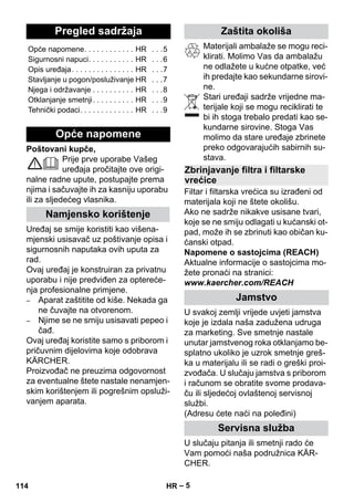Hrvatski 
– 5 
Poštovani kupče, 
Prije prve uporabe Vašeg 
uređaja pročitajte ove origi-nalne 
radne upute, postupajte prema 
njima i sačuvajte ih za kasniju uporabu 
ili za sljedećeg vlasnika. 
Uređaj se smije koristiti kao višena-mjenski 
usisavač uz poštivanje opisa i 
sigurnosnih naputaka ovih uputa za 
rad. 
Ovaj uređaj je konstruiran za privatnu 
uporabu i nije predviđen za optereće-nja 
profesionalne primjene. 
– Aparat zaštitite od kiše. Nekada ga 
ne čuvajte na otvorenom. 
– Njime se ne smiju usisavati pepeo i 
čađ. 
Ovaj uređaj koristite samo s priborom i 
pričuvnim dijelovima koje odobrava 
KÄRCHER. 
Proizvođač ne preuzima odgovornost 
za eventualne štete nastale nenamjen-skim 
korištenjem ili pogrešnim opsluži-vanjem 
aparata. 
Materijali ambalaže se mogu reci-klirati. 
Molimo Vas da ambalažu 
ne odlažete u kućne otpatke, već 
ih predajte kao sekundarne sirovi-ne. 
Stari uređaji sadrže vrijedne ma-terijale 
koji se mogu reciklirati te 
bi ih stoga trebalo predati kao se-kundarne 
sirovine. Stoga Vas 
molimo da stare uređaje zbrinete 
preko odgovarajućih sabirnih su-stava. 
Filtar i filtarska vrećica su izrađeni od 
materijala koji ne štete okolišu. 
Ako ne sadrže nikakve usisane tvari, 
koje se ne smiju odlagati u kućanski ot-pad, 
može ih se zbrinuti kao običan ku-ćanski 
otpad. 
Napomene o sastojcima (REACH) 
Aktualne informacije o sastojcima mo-žete 
pronaći na stranici: 
www.kaercher.com/REACH 
U svakoj zemlji vrijede uvjeti jamstva 
koje je izdala naša zadužena udruga 
za marketing. Sve smetnje nastale 
unutar jamstvenog roka otklanjamo be-splatno 
ukoliko je uzrok smetnje greš-ka 
u materijalu ili se radi o greški proi-zvođača. 
U slučaju jamstva s priborom 
i računom se obratite svome prodava-ču 
ili sljedećoj ovlaštenoj servisnoj 
službi. 
(Adresu ćete naći na poleđini) 
U slučaju pitanja ili smetnji rado će 
Vam pomoći naša podružnica KÄR-CHER. 
Pregled sadržaja 
Opće napomene. . . . . . . . . . . . HR . . .5 
Sigurnosni napuci. . . . . . . . . . . HR . . .6 
Opis uređaja. . . . . . . . . . . . . . . HR . . .7 
Stavljanje u pogon/posluživanje HR . . .7 
Njega i održavanje . . . . . . . . . . HR . . .8 
Otklanjanje smetnji. . . . . . . . . . HR . . .9 
Tehnički podaci. . . . . . . . . . . . . HR . . .9 
Opće napomene 
Namjensko korištenje 
Zaštita okoliša 
Zbrinjavanje filtra i filtarske 
vrećice 
Jamstvo 
Servisna služba 
114 HR 
 