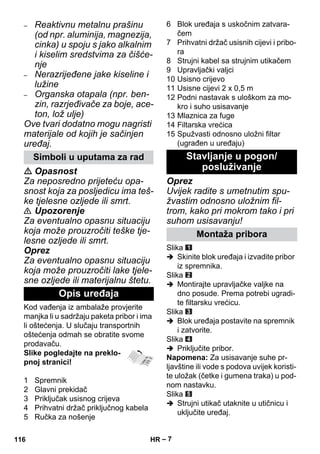 – 7 
– Reaktivnu metalnu prašinu 
(od npr. aluminija, magnezija, 
cinka) u spoju s jako alkalnim 
i kiselim sredstvima za čišće-nje 
– Nerazrijeđene jake kiseline i 
lužine 
– Organska otapala (npr. ben-zin, 
razrjeđivače za boje, ace-ton, 
lož ulje) 
Ove tvari dodatno mogu nagristi 
materijale od kojih je sačinjen 
uređaj. 
 Opasnost 
Za neposredno prijeteću opa-snost 
koja za posljedicu ima teš-ke 
tjelesne ozljede ili smrt. 
 Upozorenje 
Za eventualno opasnu situaciju 
koja može prouzročiti teške tje-lesne 
ozljede ili smrt. 
Oprez 
Za eventualno opasnu situaciju 
koja može prouzročiti lake tjele-sne 
ozljede ili materijalnu štetu. 
Kod vađenja iz ambalaže provjerite 
manjka li u sadržaju paketa pribor i ima 
li oštećenja. U slučaju transportnih 
oštećenja odmah se obratite svome 
prodavaču. 
Slike pogledajte na preklo-pnoj 
stranici! 
1 Spremnik 
2 Glavni prekidač 
3 Priključak usisnog crijeva 
4 Prihvatni držač priključnog kabela 
5 Ručka za nošenje 
6 Blok uređaja s uskočnim zatvara-čem 
7 Prihvatni držač usisnih cijevi i pribo-ra 
8 Strujni kabel sa strujnim utikačem 
9 Upravljački valjci 
10 Usisno crijevo 
11 Usisne cijevi 2 x 0,5 m 
12 Podni nastavak s uloškom za mo-kro 
i suho usisavanje 
13 Mlaznica za fuge 
14 Filtarska vrećica 
15 Spužvasti odnosno uložni filtar 
(ugrađen u uređaju) 
Oprez 
Uvijek radite s umetnutim spu-žvastim 
odnosno uložnim fil-trom, 
kako pri mokrom tako i pri 
suhom usisavanju! 
Slika 
 Skinite blok uređaja i izvadite pribor 
iz spremnika. 
Slika 
 Montirajte upravljačke valjke na 
dno posude. Prema potrebi ugradi-te 
filtarsku vrećicu. 
Slika 
 Blok uređaja postavite na spremnik 
i zatvorite. 
Slika 
 Priključite pribor. 
Napomena: Za usisavanje suhe pr-ljavštine 
ili vode s podova uvijek koristi-te 
uložak (četke i gumena traka) u pod-nom 
nastavku. 
Slika 
 Strujni utikač utaknite u utičnicu i 
uključite uređaj. 
Simboli u uputama za rad 
Opis uređaja 
Stavljanje u pogon/ 
posluživanje 
Montaža pribora 
116 HR 
 