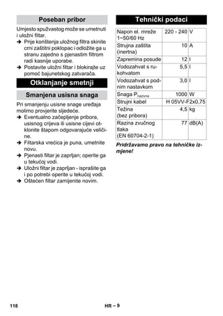 – 9 
Umjesto spužvastog može se umetnuti 
i uložni filtar. 
 Prije korištenja uložnog filtra skinite 
crni zaštitni poklopac i odložite ga u 
stranu zajedno s pjenastim filtrom 
radi kasnije uporabe. 
 Postavite uložni filtar i blokirajte uz 
pomoć bajunetskog zatvarača. 
Pri smanjenju usisne snage uređaja 
molimo provjerite sljedeće. 
 Eventualno začepljenje pribora, 
usisnog crijeva ili usisne cijevi ot-klonite 
štapom odgovarajuće veliči-ne. 
 Filtarska vrećica je puna, umetnite 
novu. 
 Pjenasti filtar je zaprljan; operite ga 
u tekućoj vodi. 
 Uložni filtar je zaprljan - isprašite ga 
i po potrebi operite u tekućoj vodi. 
 Oštećen filtar zamijenite novim. 
Pridržavamo pravo na tehničke iz-mjene! 
Poseban pribor 
Otklanjanje smetnji 
Smanjena usisna snaga 
Tehnički podaci 
Napon el. mreže 
1~50/60 Hz 
220 - 240 V 
Strujna zaštita 
(inertna) 
10 A 
Zapremina posude 12 l 
Vodozahvat s ru-kohvatom 
5,5 l 
Vodozahvat s pod-nim 
nastavkom 
3,0 l 
Snaga Pnazivna 1000 W 
Strujni kabel H 05VV-F2x0,75 
Težina 
4,5 kg 
(bez pribora) 
Razina zvučnog 
tlaka 
(EN 60704-2-1) 
77 dB(A) 
118 HR 
 