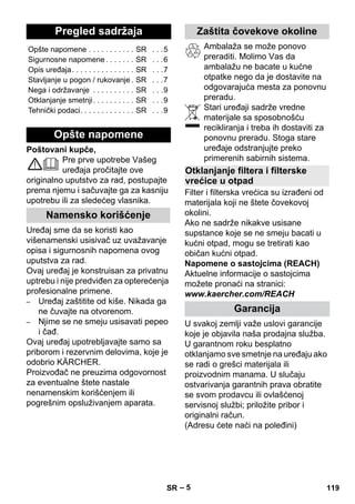 Srpski 
– 5 
Poštovani kupče, 
Pre prve upotrebe Vašeg 
uređaja pročitajte ove 
originalno uputstvo za rad, postupajte 
prema njemu i sačuvajte ga za kasniju 
upotrebu ili za sledećeg vlasnika. 
Uređaj sme da se koristi kao 
višenamenski usisivač uz uvažavanje 
opisa i sigurnosnih napomena ovog 
uputstva za rad. 
Ovaj uređaj je konstruisan za privatnu 
uptrebu i nije predviđen za opterećenja 
profesionalne primene. 
– Uređaj zaštitite od kiše. Nikada ga 
ne čuvajte na otvorenom. 
– Njime se ne smeju usisavati pepeo 
i čađ. 
Ovaj uređaj upotrebljavajte samo sa 
priborom i rezervnim delovima, koje je 
odobrio KÄRCHER. 
Proizvođač ne preuzima odgovornost 
za eventualne štete nastale 
nenamenskim korišćenjem ili 
pogrešnim opsluživanjem aparata. 
Ambalaža se može ponovo 
preraditi. Molimo Vas da 
ambalažu ne bacate u kućne 
otpatke nego da je dostavite na 
odgovarajuća mesta za ponovnu 
preradu. 
Stari uređaji sadrže vredne 
materijale sa sposobnošću 
recikliranja i treba ih dostaviti za 
ponovnu preradu. Stoga stare 
uređaje odstranjujte preko 
primerenih sabirnih sistema. 
Filter i filterska vrećica su izrađeni od 
materijala koji ne štete čovekovoj 
okolini. 
Ako ne sadrže nikakve usisane 
supstance koje se ne smeju bacati u 
kućni otpad, mogu se tretirati kao 
običan kućni otpad. 
Napomene o sastojcima (REACH) 
Aktuelne informacije o sastojcima 
možete pronaći na stranici: 
www.kaercher.com/REACH 
U svakoj zemlji važe uslovi garancije 
koje je objavila naša prodajna služba. 
U garantnom roku besplatno 
otklanjamo sve smetnje na uređaju ako 
se radi o grešci materijala ili 
proizvodnim manama. U slučaju 
ostvarivanja garantnih prava obratite 
se svom prodavcu ili ovlašćenoj 
servisnoj službi; priložite pribor i 
originalni račun. 
(Adresu ćete naći na poleđini) 
Pregled sadržaja 
Opšte napomene . . . . . . . . . . . SR . . .5 
Sigurnosne napomene . . . . . . . SR . . .6 
Opis uređaja. . . . . . . . . . . . . . . SR . . .7 
Stavljanje u pogon / rukovanje . SR . . .7 
Nega i održavanje . . . . . . . . . . SR . . .9 
Otklanjanje smetnji. . . . . . . . . . SR . . .9 
Tehnički podaci. . . . . . . . . . . . . SR . . .9 
Opšte napomene 
Namensko korišćenje 
Zaštita čovekove okoline 
Otklanjanje filtera i filterske 
vrećice u otpad 
Garancija 
SR 119 
 