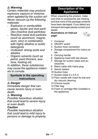 – 7 
 Warning 
Certain materials may produce 
explosive vapours or mixtures 
when agitated by the suction air! 
Never vacuum up the following 
materials: 
– Explosive or combustible 
gases, liquids and dust parti-cles 
(reactive dust particles) 
– Reactive metal dust particles 
(such as aluminium, magne-sium, 
zinc) in combination 
with highly alkaline or acidic 
detergents 
– Undiluted, strong acids and 
alkalies 
– Organic solvents (such as 
petrol, paint thinners, ace-tone, 
heating oil). 
In addition, these substances 
may cause the appliance materi-als 
to corrode. 
 Danger 
Immediate danger that can 
cause severe injury or even 
death. 
 Warning 
Possible hazardous situation 
that could lead to severe injury 
or even death. 
Caution 
Possible hazardous situation 
that could lead to mild injury to 
persons or damage to property. 
When unpacking the product, make 
sure that no accessories are missing 
and that none of the package contents 
have been damaged. If you detect any 
transport damages please contact your 
dealer. 
Illustrations on fold-out 
page! 
1 Container 
2 ON/OFF switch 
3 Suction hose connection 
4 Storage compartment for mains ca-ble 
5 Carrying handle 
6 Appliance head with clip closure 
7 Storage for suction tubes and ac-cessories 
8 Mains cable with mains plug 
9 Swivel casters 
10 Suction hose 
11 Suction tubes 2 x 0.5 m 
12 Floor nozzle with insert for wet and 
dry vacuum cleaning 
13 Crevice nozzle 
14 Filter bag 
15 Foam or cartridge filter (installed in 
the appliance) 
Symbols in the operating 
instructions 
Description of the 
Appliance 
12 EN 
 