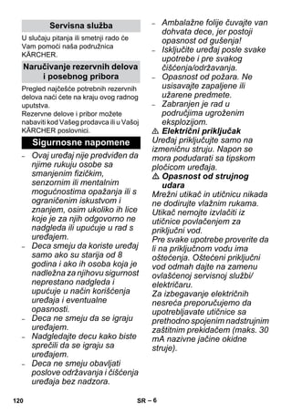 – 6 
U slučaju pitanja ili smetnji rado će 
Vam pomoći naša podružnica 
KÄRCHER. 
Pregled najčešće potrebnih rezervnih 
delova naći ćete na kraju ovog radnog 
uputstva. 
Rezervne delove i pribor možete 
nabaviti kod Vašeg prodavca ili u Vašoj 
KÄRCHER poslovnici. 
– Ovaj uređaj nije predviđen da 
njime rukuju osobe sa 
smanjenim fizičkim, 
senzornim ili mentalnim 
mogućnostima opažanja ili s 
ograničenim iskustvom i 
znanjem, osim ukoliko ih lice 
koje je za njih odgovorno ne 
nadgleda ili upućuje u rad s 
uređajem. 
– Deca smeju da koriste uređaj 
samo ako su starija od 8 
godina i ako ih osoba koja je 
nadležna za njihovu sigurnost 
neprestano nadgleda i 
upućuje u način korišćenja 
uređaja i eventualne 
opasnosti. 
– Deca ne smeju da se igraju 
uređajem. 
– Nadgledajte decu kako biste 
sprečili da se igraju sa 
uređajem. 
– Deca ne smeju obavljati 
poslove održavanja i čišćenja 
uređaja bez nadzora. 
– Ambalažne folije čuvajte van 
dohvata dece, jer postoji 
opasnost od gušenja! 
– Isključite uređaj posle svake 
upotrebe i pre svakog 
čišćenja/održavanja. 
– Opasnost od požara. Ne 
usisavajte zapaljene ili 
užarene predmete. 
– Zabranjen je rad u 
područjima ugroženim 
eksplozijom. 
 Električni priključak 
Uređaj priključujte samo na 
izmeničnu struju. Napon se 
mora podudarati sa tipskom 
pločicom uređaja. 
 Opasnost od strujnog 
udara 
Mrežni utikač in utičnicu nikada 
ne dodirujte vlažnim rukama. 
Utikač nemojte izvlačiti iz 
utičnice povlačenjem za 
priključni vod. 
Pre svake upotrebe proverite da 
li na priključnom vodu ima 
oštećenja. Oštećeni priključni 
vod odmah dajte na zamenu 
ovlašćenoj servisnoj službi/ 
električaru. 
Za izbegavanje električnih 
nesreća preporučujemo da 
upotrebljavate utičnice sa 
prethodno spojenim nadstrujnim 
zaštitnim prekidačem (maks. 30 
mA nazivne jačine okidne 
struje). 
Servisna služba 
Naručivanje rezervnih delova 
i posebnog pribora 
Sigurnosne napomene 
120 SR 
 
