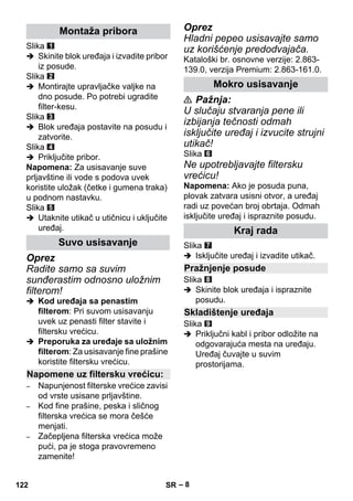 – 8 
Slika 
 Skinite blok uređaja i izvadite pribor 
iz posude. 
Slika 
 Montirajte upravljačke valjke na 
dno posude. Po potrebi ugradite 
filter-kesu. 
Slika 
 Blok uređaja postavite na posudu i 
zatvorite. 
Slika 
 Priključite pribor. 
Napomena: Za usisavanje suve 
prljavštine ili vode s podova uvek 
koristite uložak (četke i gumena traka) 
u podnom nastavku. 
Slika 
 Utaknite utikač u utičnicu i uključite 
uređaj. 
Oprez 
Radite samo sa suvim 
sunđerastim odnosno uložnim 
filterom! 
 Kod uređaja sa penastim 
filterom: Pri suvom usisavanju 
uvek uz penasti filter stavite i 
filtersku vrećicu. 
 Preporuka za uređaje sa uložnim 
filterom: Za usisavanje fine prašine 
koristite filtersku vrećicu. 
– Napunjenost filterske vrećice zavisi 
od vrste usisane prljavštine. 
– Kod fine prašine, peska i sličnog 
filterska vrećica se mora češće 
menjati. 
– Začepljena filterska vrećica može 
pući, pa je stoga pravovremeno 
zamenite! 
Oprez 
Hladni pepeo usisavajte samo 
uz korišćenje predodvajača. 
Kataloški br. osnovne verzije: 2.863- 
139.0, verzija Premium: 2.863-161.0. 
 Pažnja: 
U slučaju stvaranja pene ili 
izbijanja tečnosti odmah 
isključite uređaj i izvucite strujni 
utikač! 
Slika 
Ne upotrebljavajte filtersku 
vrećicu! 
Napomena: Ako je posuda puna, 
plovak zatvara usisni otvor, a uređaj 
radi uz povećan broj obrtaja. Odmah 
isključite uređaj i ispraznite posudu. 
Slika 
 Isključite uređaj i izvadite utikač. 
Slika 
 Skinite blok uređaja i ispraznite 
posudu. 
Slika 
 Priključni kabl i pribor odložite na 
odgovarajuća mesta na uređaju. 
Uređaj čuvajte u suvim 
prostorijama. 
Montaža pribora 
Suvo usisavanje 
Napomene uz filtersku vrećicu: 
Mokro usisavanje 
Kraj rada 
Pražnjenje posude 
Skladištenje uređaja 
122 SR 
 