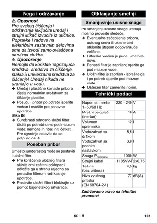 – 9 
 Opasnost 
Pre svakog čišćenja i 
održavanja isključite uređaj i 
strujni utikač izvucite iz utičnice. 
Popravke i radove na 
električnim sastavnim delovima 
sme da izvodi samo ovlašćena 
servisna služba. 
 Upozorenje 
Nemojte da koristite nagrizajuća 
sredstva, sredstva za čišćenje 
stakla ili univerzalna sredstva za 
čišćenje! Uređaj nikada ne 
uranjajte u vodu. 
 Uređaj i plastične komade pribora 
čistite normalnim sredstvom za 
čišćenje plastike. 
 Posudu i pribor po potrebi isperite 
vodom i osušite pre ponovne 
upotrebe. 
Slika 
 Sunđerasti odnosno uložni filter 
čistite po potrebi samo pod mlazom 
vode; nemojte ih ribati niti četkati. 
Pre ugradnje ostavite da se 
potpuno osuši. 
Umesto sunđerastog može se postaviti 
i uložni filter. 
 Pre korišćenja uložnog filtera 
skinite crni zaštitni poklopac i 
odložite ga u stranu zajedno sa 
penastim filterom radi kasnije 
upotrebe. 
 Postavite uložni filter i blokirajte uz 
pomoć bajonetskog zatvarača. 
Pri smanjenju usisne snage uređaja 
molimo proverite sledeće. 
 Eventualno začepljenje pribora, 
usisnog creva ili usisne cevi 
otklonite štapom odgovarajuće 
veličine. 
 Filterska vrećica je puna, umetnite 
novu. 
 Penasti filter je zaprljan; operite ga 
pod mlazom vode. 
 Uložni filter je zaprljan - isprašite ga 
i po potrebi operite pod mlazom 
vode. 
 Oštećen filter zamenite novim. 
Zadržavamo pravo na tehničke 
promene! 
Nega i održavanje 
Poseban pribor 
Otklanjanje smetnji 
Smanjivanje usisne snage 
Tehnički podaci 
Napon el. mreže 
1~50/60 Hz 
220 - 240 V 
Mrežni osigurač 
(inertan) 
10 A 
Volumen 
spremnika 
12 l 
Vodozahvat sa 
drškom 
5,5 l 
Vodozahvat sa 
podnim 
nastavkom 
3,0 l 
Snaga Pnominalna 1000 W 
Strujni kabal H 05VV-F2x0,75 
Težina 
4,5 kg 
(bez pribora) 
Nivo zvučnog 
pritiska 
(EN 60704-2-1) 
77 dB(A) 
SR 123 
 