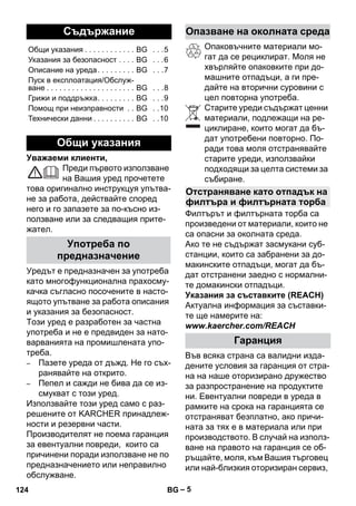 – 5 
Уважаеми клиенти, 
Преди първото използване 
на Вашия уред прочетете 
това оригинално инструкцуя упътва- 
не за работа, действайте според 
него и го запазете за по-късно из- 
ползване или за следващия прите- 
жател. 
Уредът е предназначен за употреба 
като многофункционална прахосму- 
качка съгласно посочените в насто- 
ящото упътване за работа описания 
и указания за безопасност. 
Този уред е разработен за частна 
употреба и не е предвиден за нато- 
варванията на промишлената упо- 
треба. 
– Пазете уреда от дъжд. Не го съх- 
ранявайте на открито. 
– Пепел и сажди не бива да се из- 
смукват с този уред. 
Използвайте този уред само с раз- 
решените от KARCHER принадлеж- 
ности и резервни части. 
Производителят не поема гаранция 
за евентуални повреди, които са 
причинени поради използване не по 
предназначението или неправилно 
обслужване. 
Опаковъчните материали мо- 
гат да се рециклират. Моля не 
хвърляйте опаковките при до- 
машните отпадъци, а ги пре- 
дайте на вторични суровини с 
цел повторна употреба. 
Старите уреди съдържат ценни 
материали, подлежащи на ре- 
циклиране, които могат да бъ- 
дат употребени повторно. По- 
ради това моля отстранявайте 
старите уреди, използвайки 
подходящи за целта системи за 
събиране. 
Филтърът и филтърната торба са 
произведени от материали, които не 
са опасни за околната среда. 
Ако те не съдържат засмукани суб- 
станции, които са забранени за до- 
макинските отпадъци, могат да бъ- 
дат отстранени заедно с нормални- 
те домакински отпадъци. 
Указания за съставките (REACH) 
Актуална информация за съставки- 
те ще намерите на: 
www.kaercher.com/REACH 
Във всяка страна са валидни изда- 
дените условия за гаранция от стра- 
на на наше оторизирано дружество 
за разпространение на продуктите 
ни. Евентуални повреди в уреда в 
рамките на срока на гаранцията се 
отстраняват безплатно, ако причи- 
ната за тях е в материала или при 
производството. В случай на използ- 
ване на правото на гаранция се об- 
ръщайте, моля, към Вашия търговец 
или най-близкия оторизиран сервиз, 
Съдържание 
Общи указания . . . . . . . . . . . . BG . . .5 
Указания за безопасност . . . . BG . . .6 
Описание на уреда . . . . . . . . . BG . . .7 
Пуск в експлоатация/Обслуж- 
ване . . . . . . . . . . . . . . . . . . . . . BG . . .8 
Грижи и поддръжка. . . . . . . . . BG . . .9 
Помощ при неизправности . . BG . .10 
Технически данни . . . . . . . . . . BG . .10 
Общи указания 
Употреба по 
предназначение 
Опазване на околната среда 
Отстраняване като отпадък на 
филтъра и филтърната торба 
Гаранция 
124 BG 
 