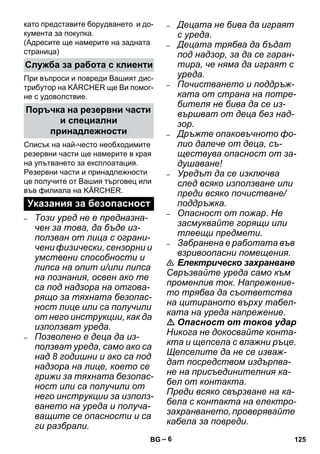 – 6 
като представите борудването и до- 
кумента за покупка. 
(Адресите ще намерите на задната 
страница) 
При въпроси и повреди Вашият дис- 
трибутор на KÄRCHER ще Ви помог- 
не с удоволствие. 
Списък на най-често необходимите 
резервни части ще намерите в края 
на упътването за експлоатация. 
Резервни части и принадлежности 
це получите от Вашия търговец или 
във филиала на KÄRCHER. 
– Този уред не е предназна- 
чен за това, да бъде из- 
ползван от лица с ограни- 
чени физически, сензорни и 
умствени способности и 
липса на опит и/или липса 
на познания, освен ако те 
са под надзора на отгова- 
рящо за тяхната безопас- 
ност лице или са получили 
от него инструкции, как да 
използват уреда. 
– Позволено е деца да из- 
ползват уреда, само ако са 
над 8 годишни и ако са под 
надзора на лице, което се 
грижи за тяхната безопас- 
ност или са получили от 
него инструкции за използ- 
ването на уреда и получа- 
ващите се опасности и са 
ги разбрали. 
– Децата не бива да играят 
с уреда. 
– Децата трябва да бъдат 
под надзор, за да се гаран- 
тира, че няма да играят с 
уреда. 
– Почистването и поддръж- 
ката от страна на потре- 
бителя не бива да се из- 
вършват от деца без над- 
зор. 
– Дръжте опаковъчното фо- 
лио далече от деца, съ- 
ществува опасност от за- 
душаване! 
– Уредът да се изключва 
след всяко използване или 
преди всяко почистване/ 
поддръжка. 
– Опасност от пожар. Не 
засмуквайте горящи или 
тлеещи предмети. 
– Забранена е работата във 
взривоопасни помещения. 
 Електрическо захранване 
Свръзвайте уреда само към 
променлив ток. Напрежение- 
то трябва да съответства 
на цитираното върху табел- 
ката на уреда напрежение. 
 Опасност от токов удар 
Никога не докосвайте конта- 
кта и щепсела с влажни ръце. 
Щепселите да не се изваж- 
дат посредством издърпва- 
не на присъединителния ка- 
бел от контакта. 
Преди всяко свързване на ка- 
бела с контакта на електро- 
захранването, проверявайте 
кабела за повреди. 
Служба за работа с клиенти 
Поръчка на резервни части 
и специални 
принадлежности 
Указания за безопасност 
BG 125 
 