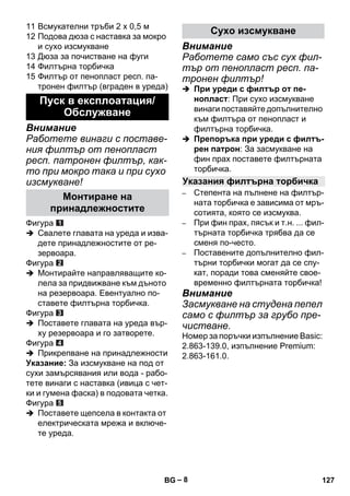 – 8 
11 Всмукателни тръби 2 х 0,5 м 
12 Подова дюза с наставка за мокро 
и сухо изсмукване 
13 Дюза за почистване на фуги 
14 Филтърна торбичка 
15 Филтър от пенопласт респ. па- 
тронен филтър (вграден в уреда) 
Внимание 
Работете винаги с поставе- 
ния филтър от пенопласт 
респ. патронен филтър, как- 
то при мокро така и при сухо 
изсмукване! 
Фигура 
 Свалете главата на уреда и изва- 
дете принадлежностите от ре- 
зервоара. 
Фигура 
 Монтирайте направляващите ко- 
лела за придвижване към дъното 
на резервоара. Евентуално по- 
ставете филтърна торбичка. 
Фигура 
 Поставете главата на уреда вър- 
ху резервоара и го затворете. 
Фигура 
 Прикрепване на принадлежности 
Указание: За изсмукване на под от 
сухи замърсявания или вода - рабо- 
тете винаги с наставка (ивица с чет- 
ки и гумена фаска) в подовата четка. 
Фигура 
 Поставете щепсела в контакта от 
електрическата мрежа и включе- 
те уреда. 
Внимание 
Работете само със сух фил- 
тър от пенопласт респ. па- 
тронен филтър! 
 При уреди с филтър от пе- 
нопласт: При сухо изсмукване 
винаги поставяйте допълнително 
към филтъра от пенопласт и 
филтърна торбичка. 
 Препоръка при уреди с филтъ- 
рен патрон: За засмукване на 
фин прах поставете филтърната 
торбичка. 
– Степента на пълнене на филтър- 
ната торбичка е зависима от мръ- 
сотията, която се изсмуква. 
– При фин прах, пясък и т.н. ... фил- 
търната торбичка трябва да се 
сменя по-често. 
– Поставените допълнително фил- 
търни торбички могат да се спу- 
кат, поради това сменяйте свое- 
временно филтърната торбичка! 
Внимание 
Засмукване на студена пепел 
само с филтър за грубо пре- 
чистване. 
Номер за поръчки изпълнение Basic: 
2.863-139.0, изпълнение Premium: 
2.863-161.0. 
Пуск в експлоатация/ 
Обслужване 
Монтиране на 
принадлежностите 
Сухо изсмукване 
Указания филтърна торбичка 
BG 127 
 