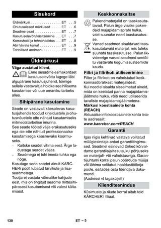 Eesti 
– 5 
Väga austatud klient, 
Enne sesadme esmakordset 
kasutuselevõttu lugege läbi 
algupärane kasutusjuhend, toimige 
sellele vastavalt ja hoidke see hilisema 
kasutamise või uue omaniku tarbeks 
alles. 
Seade on vastavalt käesolevas kasu-tusjuhendis 
toodud kirjeldustele ja ohu-tusnõuetele 
ette nähtud kasutamiseks 
mitmeotstarbelise imurina. 
See seade töötati välja erakasutuseks 
ega ole ette nähtud professionaalse 
kasutamisega kaasnevaks koormu-seks. 
– Kaitske seadet vihma eest. Ärge la-dustage 
seadet väljas. 
– Seadmega ei tohi imeda tuhka ega 
nõge. 
Kasutage seda seadet ainult KÄRC-HERi 
poolt lubatud tarvikute ja lisa-seadmetega. 
Tootja ei vastuta võimalike kahjude 
eest, mis on tingitud seadme mittesihi-pärasest 
kasutamisest või valest käita-misest. 
Pakendmaterjalid on taaskasuta-tavad. 
Palun ärge visake paken-deid 
majapidamisprahi hulka, 
vaid suunake need taaskasutus-se. 
Vanad seadmed sisaldavad taas-kasutatavaid 
materjal, mis tuleks 
suunata taaskasutusse. Palun lik-videerige 
vanad seadmed seetõt-tu 
vastavate kogumissüsteemide 
kaudu. 
Filter ja filtrikott on valmistatud kesk-konnasõbralikest 
materjalidest. 
Kui need ei sisalda sisseimetud aineid, 
mida on keelatud panna majapidamis-jäätmete 
hulka, võib need utiliseerida 
tavaliste majapidamisjäätmetena. 
Märkusi koostisainete kohta 
(REACH) 
Aktuaalse info koostisainete kohta leia-te 
aadressilt: 
www.kaercher.com/REACH 
Igas riigis kehtivad vastava volitatud 
müügiesindaja antud garantiitingimu-sed. 
Seadmel esinevad tõrked kõrval-dame 
garantiiajal tasuta, kui põhjuseks 
on materjali- või valmistusviga. Garan-tiijuhtumi 
korral palun pöörduda müüja 
või lähima volitatud hooldustöökoja 
poole, esitades ostu tõendava doku-mendi. 
(Aadressi vt tagaküljelt) 
Küsimuste ja rikete korral aitab teid 
KÄRCHER’i filiaal. 
Sisukord 
Üldmärkusi . . . . . . . . . . . . . . . . ET . . .5 
Ohutusalased märkused . . . . . ET . . .6 
Seadme osad . . . . . . . . . . . . . . ET . . .7 
Kasutuselevõtt/käsitsemine . . . ET . . .7 
Korrashoid ja tehnohooldus . . . ET . . .8 
Abi häirete korral . . . . . . . . . . . ET . . .9 
Tehnilised andmed . . . . . . . . . . ET . . .9 
Üldmärkusi 
Sihipärane kasutamine 
Keskkonnakaitse 
Filtri ja filtrikoti utiliseerimine 
Garantii 
Klienditeenindus 
130 ET 
 