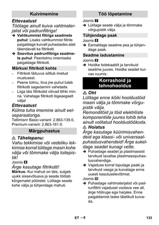 – 8 
Ettevaatust 
Töötage ainult kuiva vahtmater-jalist 
või padrunfiltriga! 
 Vahtkummist filtriga seadmete 
puhul: Lisaks vahtkummist filtrile 
paigaldage kuivalt puhastades alati 
täiendavalt ka filtrikott. 
 Soovitus padrunfiltriga seadme-te 
puhul: Peentolmu imemiseks 
paigaldage filtrikott. 
– Filtrikoti täituvus sõltub imetud 
mustusest. 
– Peene tolmu, liiva jne puhul tuleb 
filtrikotti sagedamini vahetada. 
– Liiga täis filtrikotid võivad lõhki min-na. 
Vahetage filtrikott õigeaegselt 
välja! 
Ettevaatust 
Külma tuha imemine ainult eel-separaatoriga. 
Tellimisnr Basic-variant: 2.863-139.0, 
Premium-variant: 2.863-161.0. 
 Tähelepanu: 
Vahu tekkimise või vedeliku lek-kimise 
korral lülitage masin kohe 
välja või tõmmake välja toitepis-tik! 
Joonis 
Ärge kasutage filtrikotti! 
Märkus: Kui mahuti on täis, sulgeb 
ujukk sissevõtuava ja seade töötab 
kõrgematel pööretel. Lülitage seade 
kohe välja ja tühjendage mahuti. 
Joonis 
 Lülitage seade välja ja tõmmake 
võrgupistik välja. 
Joonis 
 Eemaldage seadme pea ja tühjen-dage 
paak. 
Joonis 
 Hoidke toitekaablit ja tarvikuid 
seadme juures. Hoidke seadet kui-vas 
ruumis. 
 Oht 
Lülitage enne kõiki hooldustöid 
masin välja ja tõmmake võrgu-pistik 
välja. 
Remonditöid ja töid elektriliste 
komponentide juures tohib teha 
ainult volitatud hooldustöökoda. 
 Hoiatus 
Ärge kasutage küürimisvahen-deid 
ega klaasi- või universaal-puhastusvahendeid! 
Ärge sukel-dage 
seadet kunagi vette. 
 Puhastage seadet ja plastmassist 
tarvikuid tavalise plastmassipuhas-tusvahendiga. 
 Vajaduse korral loputage paaki ja 
tarvikuid veega ja kuivatage enne 
uuesti kasutuselevõtmist. 
Joonis 
 Puhastage vahtmaterjalist või pad-runfiltrit 
vajadusel voolava vee all, 
ärge hõõruge ega harjake. Enne 
paigaldamist laske täielikult kuiva-da. 
Kuivimemine 
Märkusi filtrikoti kohta 
Märgpuhastus 
Töö lõpetamine 
Tühjendage paak 
Seadme ladustamine 
Korrashoid ja 
tehnohooldus 
ET 133 
 