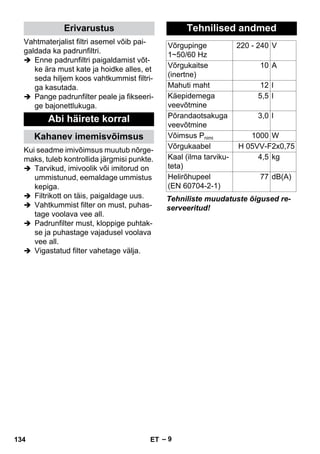 – 9 
Vahtmaterjalist filtri asemel võib pai-galdada 
ka padrunfiltri. 
 Enne padrunfiltri paigaldamist võt-ke 
ära must kate ja hoidke alles, et 
seda hiljem koos vahtkummist filtri-ga 
kasutada. 
 Pange padrunfilter peale ja fikseeri-ge 
bajonettlukuga. 
Kui seadme imivõimsus muutub nõrge-maks, 
tuleb kontrollida järgmisi punkte. 
 Tarvikud, imivoolik või imitorud on 
ummistunud, eemaldage ummistus 
kepiga. 
 Filtrikott on täis, paigaldage uus. 
 Vahtkummist filter on must, puhas-tage 
voolava vee all. 
 Padrunfilter must, kloppige puhtak-se 
ja puhastage vajadusel voolava 
vee all. 
 Vigastatud filter vahetage välja. 
Tehniliste muudatuste õigused re-serveeritud! 
Erivarustus 
Abi häirete korral 
Kahanev imemisvõimsus 
Tehnilised andmed 
Võrgupinge 
1~50/60 Hz 
220 - 240 V 
Võrgukaitse 
(inertne) 
10 A 
Mahuti maht 12 l 
Käepidemega 
veevõtmine 
5,5 l 
Põrandaotsakuga 
veevõtmine 
3,0 l 
Võimsus Pnimi 1000 W 
Võrgukaabel H 05VV-F2x0,75 
Kaal (ilma tarviku-teta) 
4,5 kg 
Helirõhupeel 
77 dB(A) 
(EN 60704-2-1) 
134 ET 
 