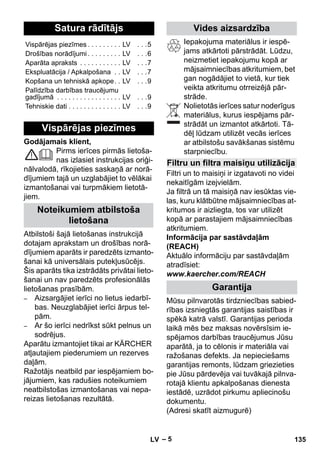 Latviešu 
– 5 
Godājamais klient, 
Pirms ierīces pirmās lietoša-nas 
izlasiet instrukcijas oriģi-nālvalodā, 
rīkojieties saskaņā ar norā-dījumiem 
tajā un uzglabājiet to vēlākai 
izmantošanai vai turpmākiem lietotā-jiem. 
Atbilstoši šajā lietošanas instrukcijā 
dotajam aprakstam un drošības norā-dījumiem 
aparāts ir paredzēts izmanto-šanai 
kā universālais putekļusūcējs. 
Šis aparāts tika izstrādāts privātai lieto-šanai 
un nav paredzēts profesionālās 
lietošanas prasībām. 
– Aizsargājiet ierīci no lietus iedarbī-bas. 
Neuzglabājiet ierīci ārpus tel-pām. 
– Ar šo ierīci nedrīkst sūkt pelnus un 
sodrējus. 
Aparātu izmantojiet tikai ar KÄRCHER 
atļautajiem piederumiem un rezerves 
daļām. 
Ražotājs neatbild par iespējamiem bo-jājumiem, 
kas radušies noteikumiem 
neatbilstošas izmantošanas vai nepa-reizas 
lietošanas rezultātā. 
Iepakojuma materiālus ir iespē-jams 
atkārtoti pārstrādāt. Lūdzu, 
neizmetiet iepakojumu kopā ar 
mājsaimniecības atkritumiem, bet 
gan nogādājiet to vietā, kur tiek 
veikta atkritumu otrreizējā pār-strāde. 
Nolietotās ierīces satur noderīgus 
materiālus, kurus iespējams pār-strādāt 
un izmantot atkārtoti. Tā-dēļ 
lūdzam utilizēt vecās ierīces 
ar atbilstošu savākšanas sistēmu 
starpniecību. 
Filtri un to maisiņi ir izgatavoti no videi 
nekaitīgām izejvielām. 
Ja filtrā un tā maisiņā nav iesūktas vie-las, 
kuru klātbūtne mājsaimniecības at-kritumos 
ir aizliegta, tos var utilizēt 
kopā ar parastajiem mājsaimniecības 
atkritumiem. 
Informācija par sastāvdaļām 
(REACH) 
Aktuālo informāciju par sastāvdaļām 
atradīsiet: 
www.kaercher.com/REACH 
Mūsu pilnvarotās tirdzniecības sabied-rības 
izsniegtās garantijas saistības ir 
spēkā katrā valstī. Garantijas perioda 
laikā mēs bez maksas novērsīsim ie-spējamos 
darbības traucējumus Jūsu 
aparātā, ja to cēlonis ir materiāla vai 
ražošanas defekts. Ja nepieciešams 
garantijas remonts, lūdzam griezieties 
pie Jūsu pārdevēja vai tuvākajā pilnva-rotajā 
klientu apkalpošanas dienesta 
iestādē, uzrādot pirkumu apliecinošu 
dokumentu. 
(Adresi skatīt aizmugurē) 
Satura rādītājs 
Vispārējas piezīmes . . . . . . . . . LV . . .5 
Drošības norādījumi . . . . . . . . . LV . . .6 
Aparāta apraksts . . . . . . . . . . . LV . . .7 
Ekspluatācija / Apkalpošana . . LV . . .7 
Kopšana un tehniskā apkope. . LV . . .9 
Palīdzība darbības traucējumu 
gadījumā . . . . . . . . . . . . . . . . . LV . . .9 
Tehniskie dati . . . . . . . . . . . . . . LV . . .9 
Vispārējas piezīmes 
Noteikumiem atbilstoša 
lietošana 
Vides aizsardzība 
Filtru un filtra maisiņu utilizācija 
Garantija 
LV 135 
 