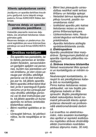 – 6 
Jautājumu un aparāta darbības traucē-jumu 
gadījumā Jums labprāt sniegs 
padomu firmas KÄRCHER filiāles dar-binieki. 
Visbiežāk pieprasīto rezerves daļu 
klāstu Jūs atradīsiet lietošanas rokas-grāmatas 
galā. 
Rezerves detaļas un piederumus Jūs 
varat iegādāties pie sava tirdzniecības 
pārstāvja vai savā firmas KÄRCHER fi-liālē. 
– Šis aparāts nav paredzēts, lai 
to lietotu personas ar ierobe-žotām 
fiziskām, sensoriskām 
un garīgām spējām vai perso-nas, 
kurām nav pieredzes un/ 
vai zināšanu, ja vien viņas uz-rauga 
par drošību atbildīgā 
persona vai tā dod instrukci-jas 
par to, kā jālieto aparāts. 
– Bērni aparātu drīkst lietot tikai 
tad, ja tie ir sasnieguši 8 gadu 
vecumu un ja tos uzrauga par 
viņu drošību atbildīga perso-na 
vai tā dod instrukcijas par 
to, kā jālieto aparāts un kuras 
apzinās no ierīces izrietošās 
bīstamības sekas. 
– Bērni nedrīkst spēlēties ar ie-rīci. 
– Uzraugiet bērnus, lai pārlieci-nātos, 
ka tie nespēlējas ar ie-rīci. 
– Bērni bez pieaugušo uzrau-dzības 
nedrīkst veikt ierīces 
tīrīšanu un lietotāja apkopi. 
– Nelaidiet bērnus iepakojuma 
plēvju tuvumā, pastāv no-smakšanas 
risks! 
– Izslēdziet aparātu pēc katras 
lietošanas reizes un ikreiz 
pirms tīrīšanas/apkopes. 
– Uzliesmošanas risks. Neuz-sūciet 
degošus vai kvēlojošus 
priekšmetus. 
– Aparāta lietošana aizliegta 
sprādzienbīstamās zonās. 
 Elektropadeve 
Aparātu pieslēdziet tikai maiņ-strāvai. 
Spriegumam jāatbilst uz 
aparāta rūpnīcas plāksnītes no-rādītajam. 
 Strāvas triecienu bīstamība 
Nekad neaizskariet tīkla spraud-ni 
un kontaktligzdu ar mitrām ro-kām. 
Neatvienojiet kontaktdakšu, iz-raujot 
to aiz pieslēgšanas kabe-ļa 
ārā no kontaktligzdas. 
Pirms katras lietošanas reizes 
pārbaudiet, vai nav bojāts pie-slēgšanas 
kabelis ar tīkla 
spraudni. Bojātu pieslēgšanas 
kabeli nekavējoties lieciet no-mainīt 
pilnvarotā klientu apkal-pošanas 
dienestā vai profesio-nālā 
elektromehāniskā darbnī-cā. 
Lai izvairītos no elektrotrau-mām, 
mēs iesakām kontaktligz-das 
aprīkot ar iepriekš ieslēdza-mu 
noplūdes strāvas drošinātāj-slēdzi 
(nominālais nostrādes 
strāvas stiprums maks. 30 mA). 
Klientu apkalpošanas centrs 
Rezerves detaļu un speciālo 
piederumu pasūtīšana 
Drošības norādījumi 
136 LV 
 