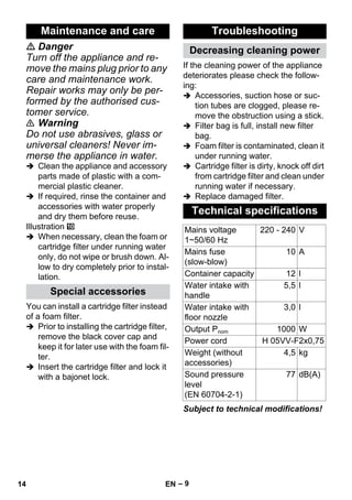 – 9 
 Danger 
Turn off the appliance and re-move 
the mains plug prior to any 
care and maintenance work. 
Repair works may only be per-formed 
by the authorised cus-tomer 
service. 
 Warning 
Do not use abrasives, glass or 
universal cleaners! Never im-merse 
the appliance in water. 
 Clean the appliance and accessory 
parts made of plastic with a com-mercial 
plastic cleaner. 
 If required, rinse the container and 
accessories with water properly 
and dry them before reuse. 
Illustration 
 When necessary, clean the foam or 
cartridge filter under running water 
only, do not wipe or brush down. Al-low 
to dry completely prior to instal-lation. 
You can install a cartridge filter instead 
of a foam filter. 
 Prior to installing the cartridge filter, 
remove the black cover cap and 
keep it for later use with the foam fil-ter. 
 Insert the cartridge filter and lock it 
with a bajonet lock. 
If the cleaning power of the appliance 
deteriorates please check the follow-ing: 
 Accessories, suction hose or suc-tion 
tubes are clogged, please re-move 
the obstruction using a stick. 
 Filter bag is full, install new filter 
bag. 
 Foam filter is contaminated, clean it 
under running water. 
 Cartridge filter is dirty, knock off dirt 
from cartridge filter and clean under 
running water if necessary. 
 Replace damaged filter. 
Subject to technical modifications! 
Maintenance and care 
Special accessories 
Troubleshooting 
Decreasing cleaning power 
Technical specifications 
Mains voltage 
220 - 240 V 
1~50/60 Hz 
Mains fuse 
(slow-blow) 
10 A 
Container capacity 12 l 
Water intake with 
handle 
5,5 l 
Water intake with 
floor nozzle 
3,0 l 
Output Pnom 1000 W 
Power cord H 05VV-F2x0,75 
Weight (without 
4,5 kg 
accessories) 
Sound pressure 
level 
(EN 60704-2-1) 
77 dB(A) 
14 EN 
 