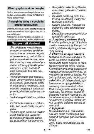 – 6 
Iškilus klausimams arba prietaisui su-gedus, 
Jums padės mūsų KÄRCHER 
filialo darbuotojai. 
Dažniausia naudojamų atsarginių dalių 
sąrašas pateiktas naudojimo instrukci-jos 
pabaigoje. 
Atsargines dalis ir priedus gausite iš 
pardavėjo arba Jūsų KÄRCHER filiale. 
– Šis prietaisas nepritaikytas 
naudoti asmenims su fizine, 
sensorine ar dvasine negalia 
arba asmenims, neturintiems 
pakankamai reikiamos patir-ties 
ir (arba) žinių, nebent pri-žiūrint 
už saugą atsakingam 
asmeniui ir jam nurodant, 
kaip prietaisas turi būti nau-dojamas. 
– Vaikai prietaisą gali naudoti, 
tik jei yra vyresni nei 8 metų ir 
atsakingas asmuo juos prižiū-ri 
arba duoda nuorodas, kaip 
naudoti prietaisą ir vaikai su-pranta 
prietaiso keliamus pa-vojus. 
– Vaikai negali žaisti su prietai-su. 
– Prižiūrėkite vaikus ir užtikrin-kite, 
kad jie nežaistų su įren-giniu. 
– Vaikai negali prietaiso valyti ir 
atlikti naudotojo vykdomų 
techninės priežiūros darbų, 
jei jų neprižiūri kiti asmenys. 
– Saugokite pakuotės plėveles 
nuo vaikų, galimas uždusimo 
pavojus! 
– Išjunkite prietaisą prieš kie-kvieną 
naudojimą ir valymą/ 
techninę priežiūrą. 
– Gaisro pavojus. Nesiurbkite 
degančių arba smilkstančių 
daiktų. 
– Draudžiama naudoti prietaisą 
sprogioje aplinkoje. 
 Jungimas į elektros tinklą 
Prietaisą galima jungti tik į kinta-mosios 
srovės tinklą. Įtampa turi 
atitikti prietaiso skydelyje nuro-dytą 
įtampą. 
 Elektros smūgio pavojus 
Niekada nelieskite kištuko ir ro-zetės 
šlapiomis rankomis. 
Netraukite tinklo kištuko iš roze-tės 
laikydami už tinklo kabelio. 
Kiekvieną kartą prieš pradėdami 
naudoti prietaisą patikrinkite, ar 
nepažeistas elektros laidas. Pa-žeistą 
elektros laidą nedelsdami 
pakeiskite oficialioje klientų ap-tarnavimo 
tarnyboje/elektros 
prietaisų remonto dirbtuvėse. 
Kad išvengtumėte nelaimingų 
atsitikimų su elektra, rekomen-duojame 
naudoti rozetes su jau 
įmontuotu apsauginiu laikino-sios 
srovės jungikliu (maks. 30 
mA vardinis pradinis srovės sti-prumas). 
 Įspėjimas 
Susimaišiusios su įtraukiamu 
oru tam tikros medžiagos gali 
sudaryti sprogius garus arba mi-šinius. 
Jokiu būdu nesiurbkite šių me-džiagų: 
Klientų aptarnavimo tarnyba 
Atsarginių dalių ir specialių 
priedų užsakymas 
Saugos reikalavimai 
LT 141 
 